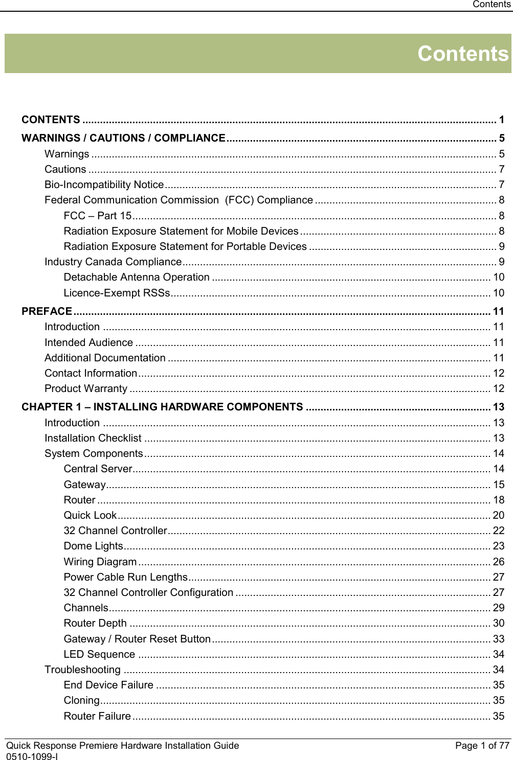 Contents  Quick Response Premiere Hardware Installation Guide    Page 1 of 77 0510-1099-I Contents   CONTENTS ............................................................................................................................................. 1 WARNINGS / CAUTIONS / COMPLIANCE ............................................................................................ 5 Warnings .......................................................................................................................................... 5 Cautions ........................................................................................................................................... 7 Bio-Incompatibility Notice ................................................................................................................. 7 Federal Communication Commission  (FCC) Compliance .............................................................. 8 FCC – Part 15 ............................................................................................................................ 8 Radiation Exposure Statement for Mobile Devices ................................................................... 8 Radiation Exposure Statement for Portable Devices ................................................................ 9 Industry Canada Compliance ........................................................................................................... 9 Detachable Antenna Operation ............................................................................................... 10 Licence-Exempt RSSs ............................................................................................................. 10 PREFACE .............................................................................................................................................. 11 Introduction .................................................................................................................................... 11 Intended Audience ......................................................................................................................... 11 Additional Documentation .............................................................................................................. 11 Contact Information ........................................................................................................................ 12 Product Warranty ........................................................................................................................... 12 CHAPTER 1 – INSTALLING HARDWARE COMPONENTS ............................................................... 13 Introduction .................................................................................................................................... 13 Installation Checklist ...................................................................................................................... 13 System Components ...................................................................................................................... 14 Central Server.......................................................................................................................... 14 Gateway ................................................................................................................................... 15 Router ...................................................................................................................................... 18 Quick Look ............................................................................................................................... 20 32 Channel Controller .............................................................................................................. 22 Dome Lights............................................................................................................................. 23 Wiring Diagram ........................................................................................................................ 26 Power Cable Run Lengths ....................................................................................................... 27 32 Channel Controller Configuration ....................................................................................... 27 Channels .................................................................................................................................. 29 Router Depth ........................................................................................................................... 30 Gateway / Router Reset Button ............................................................................................... 33 LED Sequence ........................................................................................................................ 34 Troubleshooting ............................................................................................................................. 34 End Device Failure .................................................................................................................. 35 Cloning ..................................................................................................................................... 35 Router Failure .......................................................................................................................... 35 