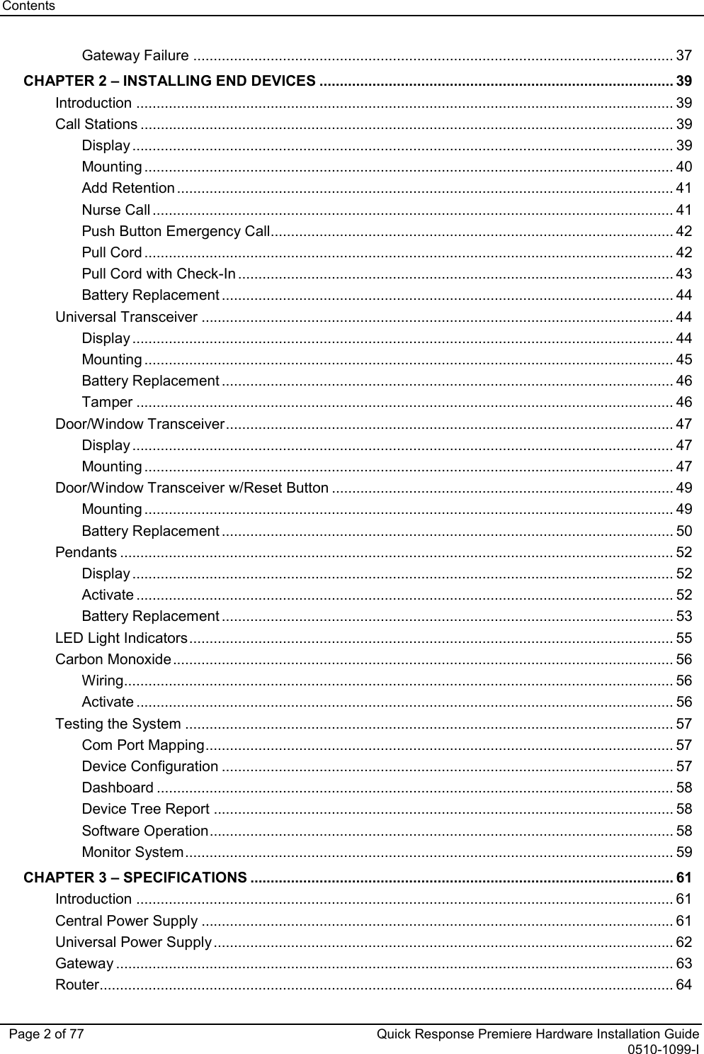 Contents   Page 2 of 77 Quick Response Premiere Hardware Installation Guide 0510-1099-I Gateway Failure ...................................................................................................................... 37 CHAPTER 2 – INSTALLING END DEVICES ....................................................................................... 39 Introduction .................................................................................................................................... 39 Call Stations ................................................................................................................................... 39 Display ..................................................................................................................................... 39 Mounting .................................................................................................................................. 40 Add Retention .......................................................................................................................... 41 Nurse Call ................................................................................................................................ 41 Push Button Emergency Call ................................................................................................... 42 Pull Cord .................................................................................................................................. 42 Pull Cord with Check-In ........................................................................................................... 43 Battery Replacement ............................................................................................................... 44 Universal Transceiver .................................................................................................................... 44 Display ..................................................................................................................................... 44 Mounting .................................................................................................................................. 45 Battery Replacement ............................................................................................................... 46 Tamper .................................................................................................................................... 46 Door/Window Transceiver .............................................................................................................. 47 Display ..................................................................................................................................... 47 Mounting .................................................................................................................................. 47 Door/Window Transceiver w/Reset Button .................................................................................... 49 Mounting .................................................................................................................................. 49 Battery Replacement ............................................................................................................... 50 Pendants ........................................................................................................................................ 52 Display ..................................................................................................................................... 52 Activate .................................................................................................................................... 52 Battery Replacement ............................................................................................................... 53 LED Light Indicators ....................................................................................................................... 55 Carbon Monoxide ........................................................................................................................... 56 Wiring ....................................................................................................................................... 56 Activate .................................................................................................................................... 56 Testing the System ........................................................................................................................ 57 Com Port Mapping ................................................................................................................... 57 Device Configuration ............................................................................................................... 57 Dashboard ............................................................................................................................... 58 Device Tree Report ................................................................................................................. 58 Software Operation .................................................................................................................. 58 Monitor System ........................................................................................................................ 59 CHAPTER 3 – SPECIFICATIONS ........................................................................................................ 61 Introduction .................................................................................................................................... 61 Central Power Supply .................................................................................................................... 61 Universal Power Supply ................................................................................................................. 62 Gateway ......................................................................................................................................... 63 Router............................................................................................................................................. 64 