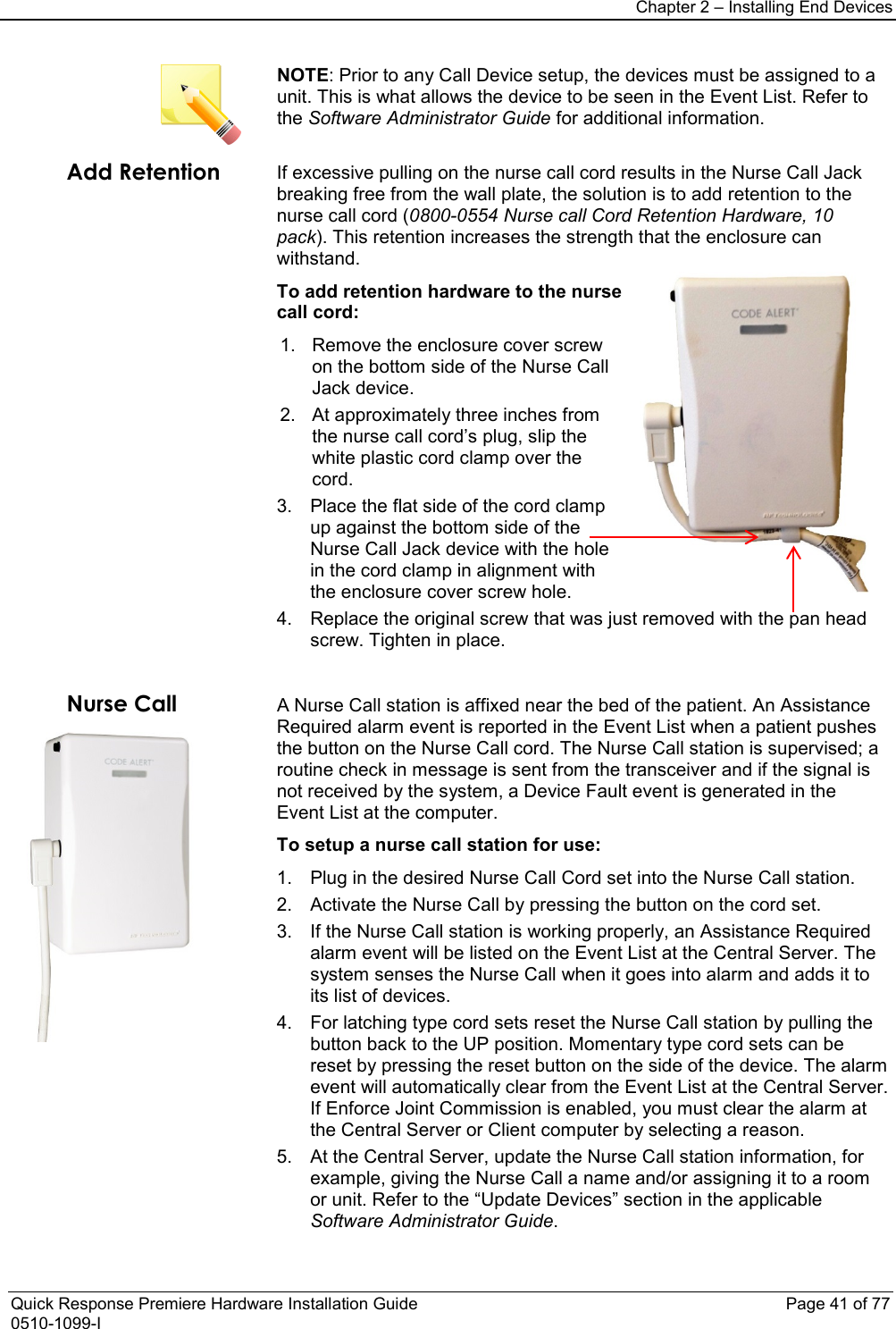 Chapter 2 – Installing End Devices  Quick Response Premiere Hardware Installation Guide    Page 41 of 77 0510-1099-I  NOTE: Prior to any Call Device setup, the devices must be assigned to a unit. This is what allows the device to be seen in the Event List. Refer to the Software Administrator Guide for additional information. Add Retention  If excessive pulling on the nurse call cord results in the Nurse Call Jack breaking free from the wall plate, the solution is to add retention to the nurse call cord (0800-0554 Nurse call Cord Retention Hardware, 10 pack). This retention increases the strength that the enclosure can withstand. To add retention hardware to the nurse call cord: 1. Remove the enclosure cover screw on the bottom side of the Nurse Call Jack device. 2. At approximately three inches from the nurse call cord’s plug, slip the white plastic cord clamp over the cord. 3. Place the flat side of the cord clamp up against the bottom side of the Nurse Call Jack device with the hole in the cord clamp in alignment with the enclosure cover screw hole. 4. Replace the original screw that was just removed with the pan head screw. Tighten in place.  Nurse Call  A Nurse Call station is affixed near the bed of the patient. An Assistance Required alarm event is reported in the Event List when a patient pushes the button on the Nurse Call cord. The Nurse Call station is supervised; a routine check in message is sent from the transceiver and if the signal is not received by the system, a Device Fault event is generated in the Event List at the computer. To setup a nurse call station for use: 1. Plug in the desired Nurse Call Cord set into the Nurse Call station. 2. Activate the Nurse Call by pressing the button on the cord set. 3. If the Nurse Call station is working properly, an Assistance Required alarm event will be listed on the Event List at the Central Server. The system senses the Nurse Call when it goes into alarm and adds it to its list of devices. 4. For latching type cord sets reset the Nurse Call station by pulling the button back to the UP position. Momentary type cord sets can be reset by pressing the reset button on the side of the device. The alarm event will automatically clear from the Event List at the Central Server. If Enforce Joint Commission is enabled, you must clear the alarm at the Central Server or Client computer by selecting a reason. 5. At the Central Server, update the Nurse Call station information, for example, giving the Nurse Call a name and/or assigning it to a room or unit. Refer to the “Update Devices” section in the applicable Software Administrator Guide. 