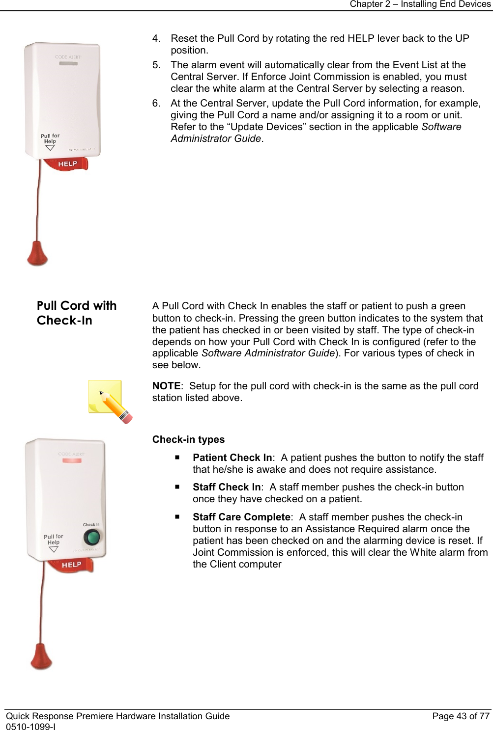 Chapter 2 – Installing End Devices  Quick Response Premiere Hardware Installation Guide    Page 43 of 77 0510-1099-I  4. Reset the Pull Cord by rotating the red HELP lever back to the UP position.  5. The alarm event will automatically clear from the Event List at the Central Server. If Enforce Joint Commission is enabled, you must clear the white alarm at the Central Server by selecting a reason. 6. At the Central Server, update the Pull Cord information, for example, giving the Pull Cord a name and/or assigning it to a room or unit. Refer to the “Update Devices” section in the applicable Software Administrator Guide.    Pull Cord with Check-In  A Pull Cord with Check In enables the staff or patient to push a green button to check-in. Pressing the green button indicates to the system that the patient has checked in or been visited by staff. The type of check-in depends on how your Pull Cord with Check In is configured (refer to the applicable Software Administrator Guide). For various types of check in see below.  NOTE:  Setup for the pull cord with check-in is the same as the pull cord station listed above.  Check-in types  Patient Check In:  A patient pushes the button to notify the staff that he/she is awake and does not require assistance.   Staff Check In:  A staff member pushes the check-in button once they have checked on a patient.   Staff Care Complete:  A staff member pushes the check-in button in response to an Assistance Required alarm once the patient has been checked on and the alarming device is reset. If Joint Commission is enforced, this will clear the White alarm from the Client computer 