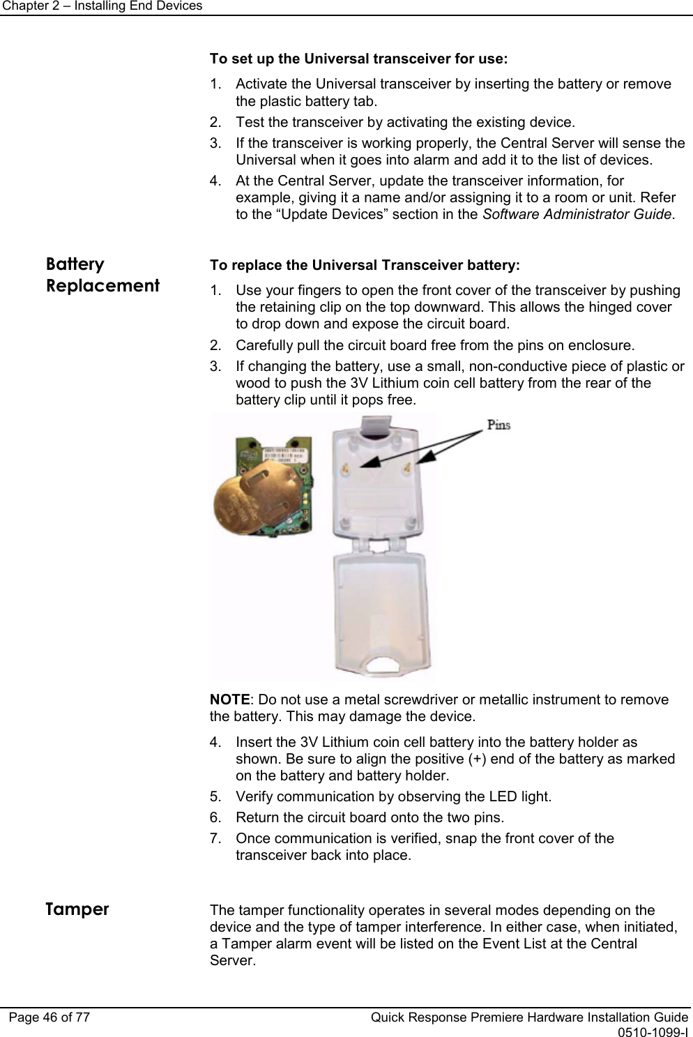 Chapter 2 – Installing End Devices   Page 46 of 77 Quick Response Premiere Hardware Installation Guide 0510-1099-I  To set up the Universal transceiver for use: 1. Activate the Universal transceiver by inserting the battery or remove the plastic battery tab. 2. Test the transceiver by activating the existing device. 3. If the transceiver is working properly, the Central Server will sense the Universal when it goes into alarm and add it to the list of devices. 4. At the Central Server, update the transceiver information, for example, giving it a name and/or assigning it to a room or unit. Refer to the “Update Devices” section in the Software Administrator Guide.  Battery Replacement To replace the Universal Transceiver battery: 1. Use your fingers to open the front cover of the transceiver by pushing the retaining clip on the top downward. This allows the hinged cover to drop down and expose the circuit board.  2. Carefully pull the circuit board free from the pins on enclosure.  3. If changing the battery, use a small, non-conductive piece of plastic or wood to push the 3V Lithium coin cell battery from the rear of the battery clip until it pops free.   NOTE: Do not use a metal screwdriver or metallic instrument to remove the battery. This may damage the device. 4. Insert the 3V Lithium coin cell battery into the battery holder as shown. Be sure to align the positive (+) end of the battery as marked on the battery and battery holder. 5. Verify communication by observing the LED light. 6. Return the circuit board onto the two pins. 7. Once communication is verified, snap the front cover of the transceiver back into place.    Tamper The tamper functionality operates in several modes depending on the device and the type of tamper interference. In either case, when initiated, a Tamper alarm event will be listed on the Event List at the Central Server.  