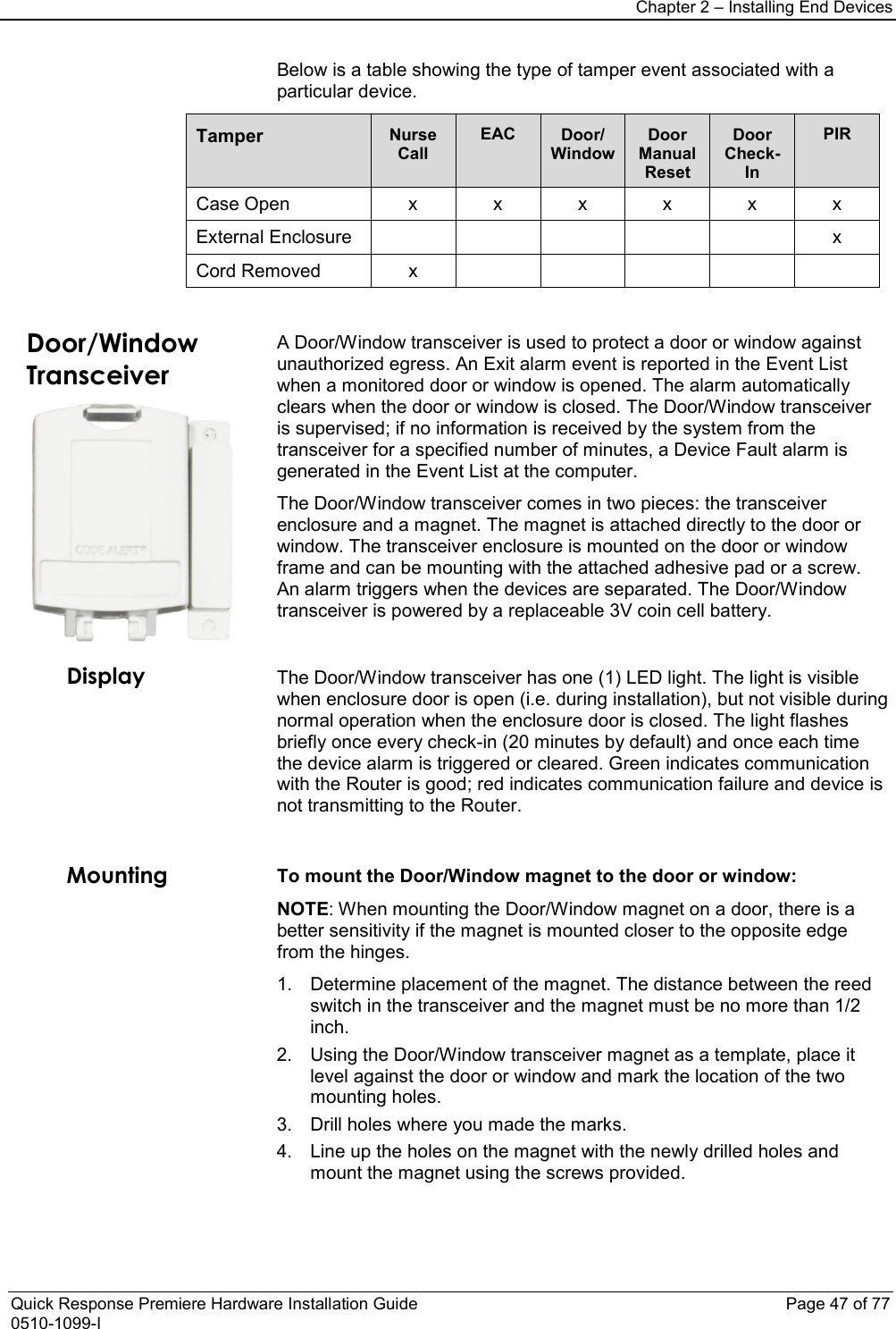 Chapter 2 – Installing End Devices  Quick Response Premiere Hardware Installation Guide    Page 47 of 77 0510-1099-I Below is a table showing the type of tamper event associated with a particular device.  Tamper Nurse Call EAC Door/ Window Door Manual Reset Door Check-In PIR Case Open  x  x  x  x  x  x External Enclosure            x Cord Removed  x               Door/Window Transceiver  A Door/Window transceiver is used to protect a door or window against unauthorized egress. An Exit alarm event is reported in the Event List when a monitored door or window is opened. The alarm automatically clears when the door or window is closed. The Door/Window transceiver is supervised; if no information is received by the system from the transceiver for a specified number of minutes, a Device Fault alarm is generated in the Event List at the computer. The Door/Window transceiver comes in two pieces: the transceiver enclosure and a magnet. The magnet is attached directly to the door or window. The transceiver enclosure is mounted on the door or window frame and can be mounting with the attached adhesive pad or a screw. An alarm triggers when the devices are separated. The Door/Window transceiver is powered by a replaceable 3V coin cell battery. Display The Door/Window transceiver has one (1) LED light. The light is visible when enclosure door is open (i.e. during installation), but not visible during normal operation when the enclosure door is closed. The light flashes briefly once every check-in (20 minutes by default) and once each time the device alarm is triggered or cleared. Green indicates communication with the Router is good; red indicates communication failure and device is not transmitting to the Router.  Mounting To mount the Door/Window magnet to the door or window: NOTE: When mounting the Door/Window magnet on a door, there is a better sensitivity if the magnet is mounted closer to the opposite edge from the hinges. 1. Determine placement of the magnet. The distance between the reed switch in the transceiver and the magnet must be no more than 1/2 inch. 2. Using the Door/Window transceiver magnet as a template, place it level against the door or window and mark the location of the two mounting holes. 3. Drill holes where you made the marks. 4. Line up the holes on the magnet with the newly drilled holes and mount the magnet using the screws provided.  