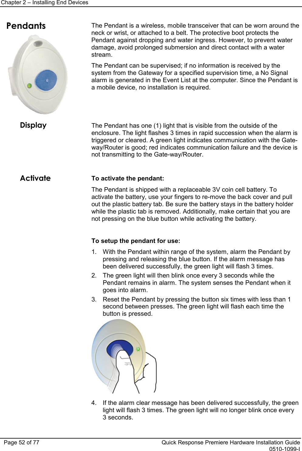 Chapter 2 – Installing End Devices   Page 52 of 77 Quick Response Premiere Hardware Installation Guide 0510-1099-I Pendants  The Pendant is a wireless, mobile transceiver that can be worn around the neck or wrist, or attached to a belt. The protective boot protects the Pendant against dropping and water ingress. However, to prevent water damage, avoid prolonged submersion and direct contact with a water stream.  The Pendant can be supervised; if no information is received by the system from the Gateway for a specified supervision time, a No Signal alarm is generated in the Event List at the computer. Since the Pendant is a mobile device, no installation is required.  Display The Pendant has one (1) light that is visible from the outside of the enclosure. The light flashes 3 times in rapid succession when the alarm is triggered or cleared. A green light indicates communication with the Gate-way/Router is good; red indicates communication failure and the device is not transmitting to the Gate-way/Router.   Activate To activate the pendant: The Pendant is shipped with a replaceable 3V coin cell battery. To activate the battery, use your fingers to re-move the back cover and pull out the plastic battery tab. Be sure the battery stays in the battery holder while the plastic tab is removed. Additionally, make certain that you are not pressing on the blue button while activating the battery.  To setup the pendant for use: 1. With the Pendant within range of the system, alarm the Pendant by pressing and releasing the blue button. If the alarm message has been delivered successfully, the green light will flash 3 times.   2. The green light will then blink once every 3 seconds while the Pendant remains in alarm. The system senses the Pendant when it goes into alarm. 3. Reset the Pendant by pressing the button six times with less than 1 second between presses. The green light will flash each time the button is pressed.  4. If the alarm clear message has been delivered successfully, the green light will flash 3 times. The green light will no longer blink once every 3 seconds. 