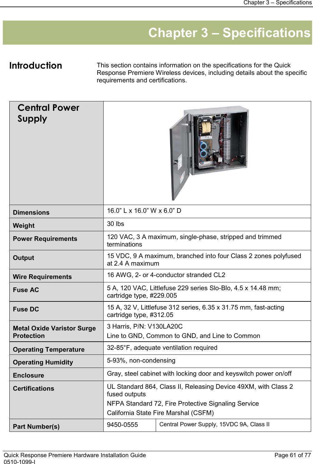 Chapter 3 – Specifications  Quick Response Premiere Hardware Installation Guide    Page 61 of 77 0510-1099-I Chapter 3 – Specifications   Introduction This section contains information on the specifications for the Quick Response Premiere Wireless devices, including details about the specific requirements and certifications.     Central Power Supply  Dimensions 16.0” L x 16.0” W x 6.0” D Weight 30 lbs Power Requirements 120 VAC, 3 A maximum, single-phase, stripped and trimmed terminations Output 15 VDC, 9 A maximum, branched into four Class 2 zones polyfused at 2.4 A maximum Wire Requirements 16 AWG, 2- or 4-conductor stranded CL2 Fuse AC 5 A, 120 VAC, Littlefuse 229 series Slo-Blo, 4.5 x 14.48 mm; cartridge type, #229.005 Fuse DC 15 A, 32 V, Littlefuse 312 series, 6.35 x 31.75 mm, fast-acting cartridge type, #312.05 Metal Oxide Varistor Surge Protection 3 Harris, P/N: V130LA20C Line to GND, Common to GND, and Line to Common Operating Temperature 32-85°F, adequate ventilation required Operating Humidity 5-93%, non-condensing Enclosure Gray, steel cabinet with locking door and keyswitch power on/off Certifications UL Standard 864, Class II, Releasing Device 49XM, with Class 2 fused outputs NFPA Standard 72, Fire Protective Signaling Service California State Fire Marshal (CSFM) Part Number(s)  9450-0555  Central Power Supply, 15VDC 9A, Class II  