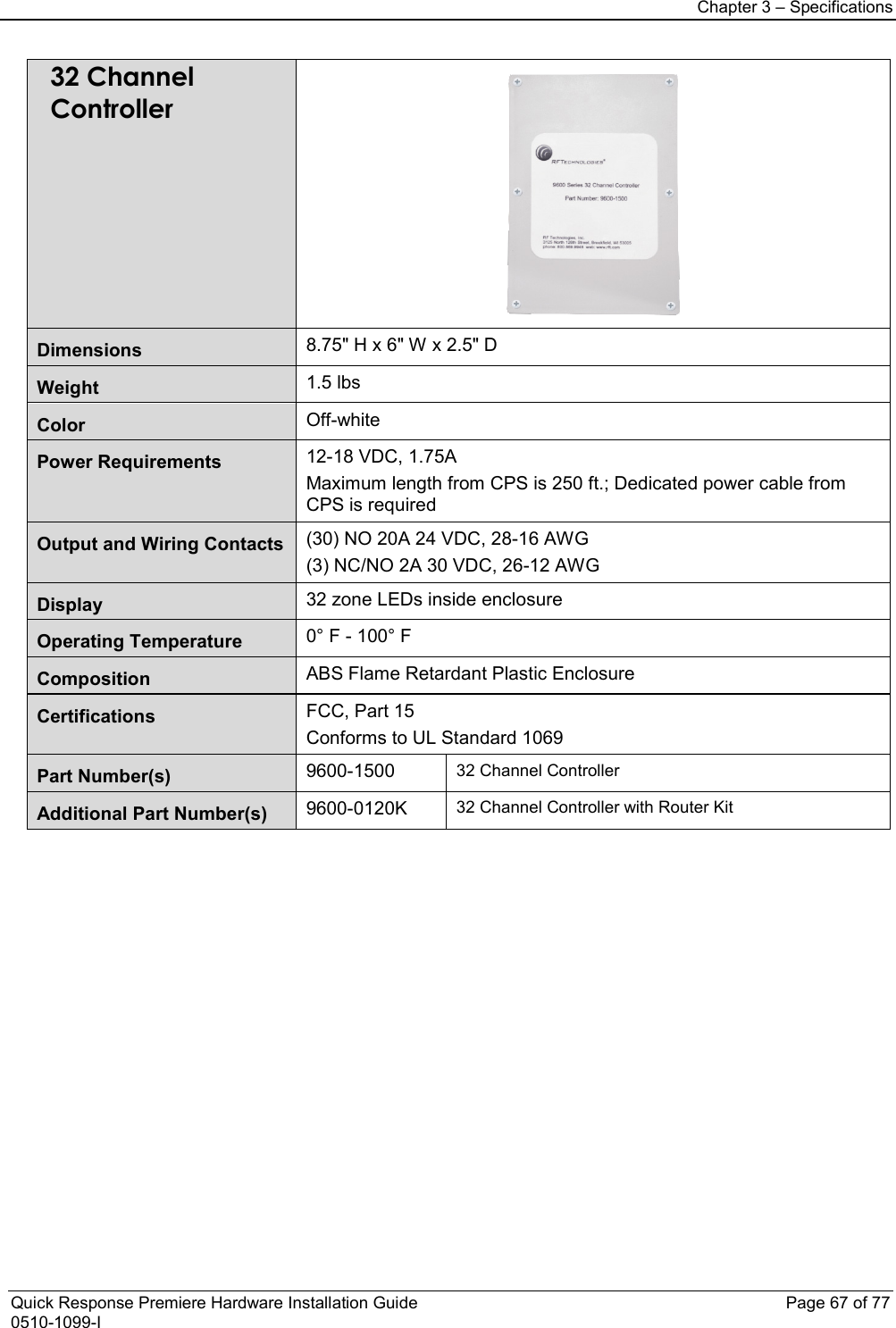 Chapter 3 – Specifications  Quick Response Premiere Hardware Installation Guide    Page 67 of 77 0510-1099-I 32 Channel Controller  Dimensions 8.75&quot; H x 6&quot; W x 2.5&quot; D Weight 1.5 lbs Color Off-white Power Requirements 12-18 VDC, 1.75A Maximum length from CPS is 250 ft.; Dedicated power cable from CPS is required Output and Wiring Contacts (30) NO 20A 24 VDC, 28-16 AWG (3) NC/NO 2A 30 VDC, 26-12 AWG Display 32 zone LEDs inside enclosure Operating Temperature 0° F - 100° F Composition ABS Flame Retardant Plastic Enclosure Certifications FCC, Part 15 Conforms to UL Standard 1069 Part Number(s)  9600-1500 32 Channel Controller Additional Part Number(s) 9600-0120K 32 Channel Controller with Router Kit                          