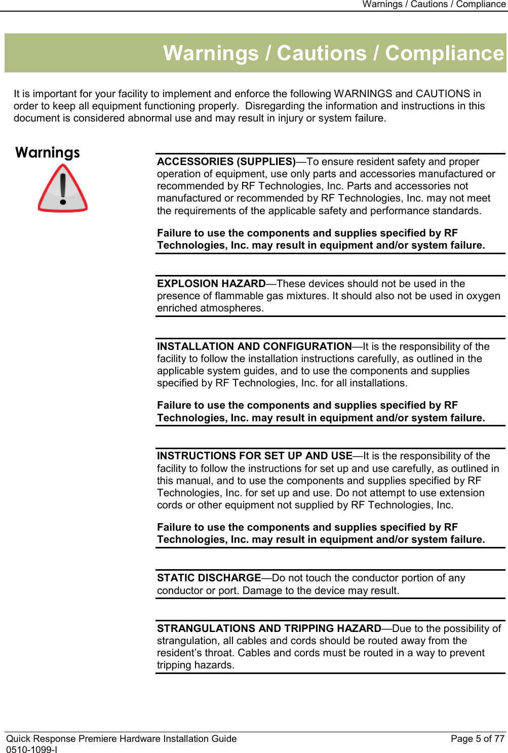 Warnings / Cautions / Compliance  Quick Response Premiere Hardware Installation Guide    Page 5 of 77 0510-1099-I Warnings / Cautions / Compliance  It is important for your facility to implement and enforce the following WARNINGS and CAUTIONS in order to keep all equipment functioning properly.  Disregarding the information and instructions in this document is considered abnormal use and may result in injury or system failure.  Warnings  ACCESSORIES (SUPPLIES)—To ensure resident safety and proper operation of equipment, use only parts and accessories manufactured or recommended by RF Technologies, Inc. Parts and accessories not manufactured or recommended by RF Technologies, Inc. may not meet the requirements of the applicable safety and performance standards. Failure to use the components and supplies specified by RF Technologies, Inc. may result in equipment and/or system failure.  EXPLOSION HAZARD—These devices should not be used in the presence of flammable gas mixtures. It should also not be used in oxygen enriched atmospheres.  INSTALLATION AND CONFIGURATION—It is the responsibility of the facility to follow the installation instructions carefully, as outlined in the applicable system guides, and to use the components and supplies specified by RF Technologies, Inc. for all installations. Failure to use the components and supplies specified by RF Technologies, Inc. may result in equipment and/or system failure.  INSTRUCTIONS FOR SET UP AND USE—It is the responsibility of the facility to follow the instructions for set up and use carefully, as outlined in this manual, and to use the components and supplies specified by RF Technologies, Inc. for set up and use. Do not attempt to use extension cords or other equipment not supplied by RF Technologies, Inc. Failure to use the components and supplies specified by RF Technologies, Inc. may result in equipment and/or system failure.  STATIC DISCHARGE—Do not touch the conductor portion of any conductor or port. Damage to the device may result.  STRANGULATIONS AND TRIPPING HAZARD—Due to the possibility of strangulation, all cables and cords should be routed away from the resident’s throat. Cables and cords must be routed in a way to prevent tripping hazards. 