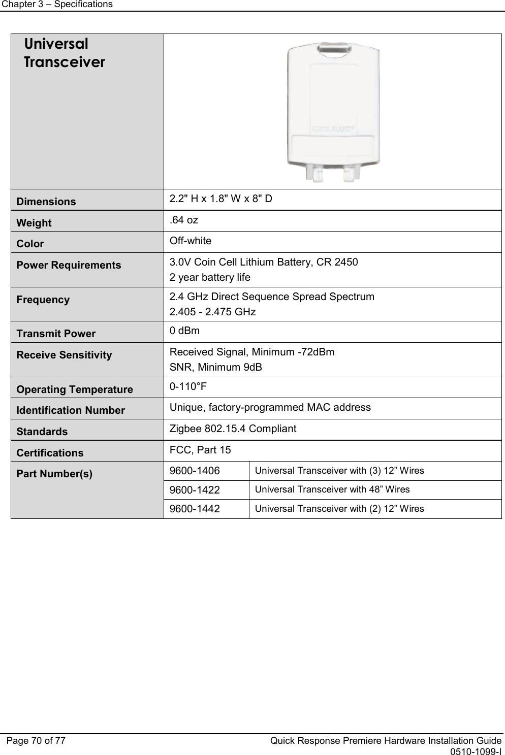 Chapter 3 – Specifications   Page 70 of 77 Quick Response Premiere Hardware Installation Guide 0510-1099-I Universal Transceiver  Dimensions 2.2&quot; H x 1.8&quot; W x 8&quot; D Weight .64 oz Color Off-white Power Requirements 3.0V Coin Cell Lithium Battery, CR 2450 2 year battery life Frequency  2.4 GHz Direct Sequence Spread Spectrum 2.405 - 2.475 GHz Transmit Power 0 dBm Receive Sensitivity Received Signal, Minimum -72dBm SNR, Minimum 9dB Operating Temperature 0-110°F Identification Number Unique, factory-programmed MAC address Standards Zigbee 802.15.4 Compliant Certifications FCC, Part 15 Part Number(s)  9600-1406 Universal Transceiver with (3) 12” Wires 9600-1422 Universal Transceiver with 48” Wires 9600-1442 Universal Transceiver with (2) 12” Wires           