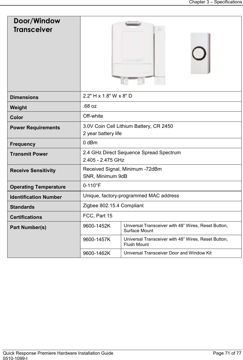Chapter 3 – Specifications  Quick Response Premiere Hardware Installation Guide    Page 71 of 77 0510-1099-I Door/Window Transceiver  Dimensions 2.2&quot; H x 1.8&quot; W x 8&quot; D Weight .68 oz Color Off-white Power Requirements 3.0V Coin Cell Lithium Battery, CR 2450 2 year battery life Frequency  0 dBm Transmit Power 2.4 GHz Direct Sequence Spread Spectrum 2.405 - 2.475 GHz Receive Sensitivity Received Signal, Minimum -72dBm SNR, Minimum 9dB Operating Temperature 0-110°F Identification Number Unique, factory-programmed MAC address Standards Zigbee 802.15.4 Compliant Certifications FCC, Part 15 Part Number(s)  9600-1452K Universal Transceiver with 48” Wires, Reset Button, Surface Mount 9600-1457K Universal Transceiver with 48” Wires, Reset Button, Flush Mount 9600-1462K Universal Transceiver Door and Window Kit           