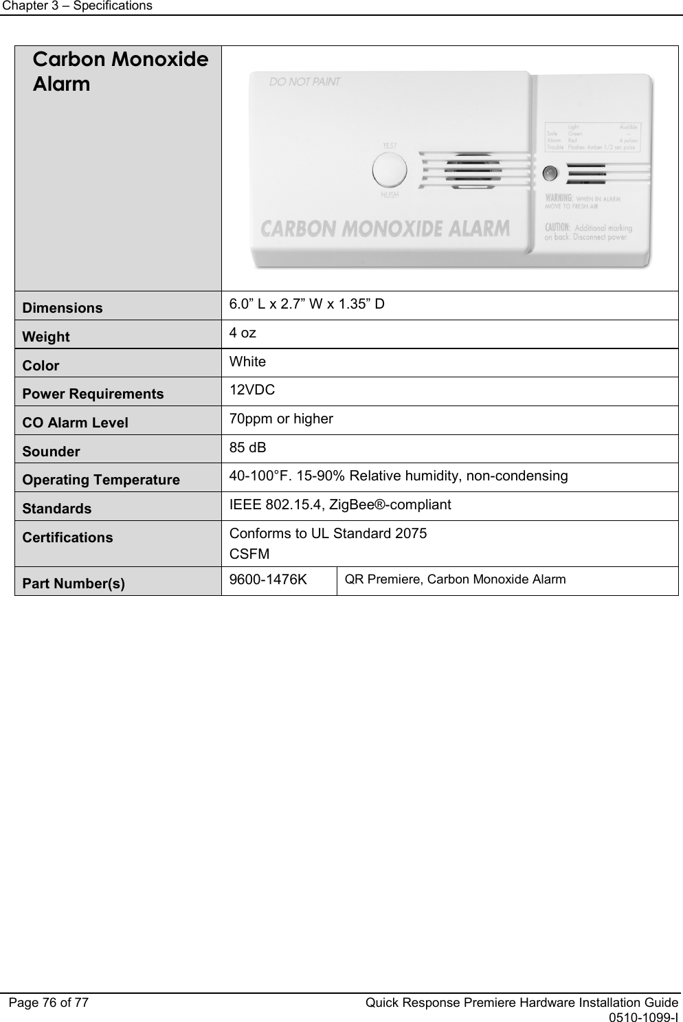 Chapter 3 – Specifications   Page 76 of 77 Quick Response Premiere Hardware Installation Guide 0510-1099-I Carbon Monoxide Alarm  Dimensions 6.0” L x 2.7” W x 1.35” D Weight 4 oz Color White Power Requirements 12VDC CO Alarm Level 70ppm or higher Sounder 85 dB Operating Temperature 40-100°F. 15-90% Relative humidity, non-condensing Standards IEEE 802.15.4, ZigBee®-compliant Certifications Conforms to UL Standard 2075 CSFM Part Number(s)  9600-1476K QR Premiere, Carbon Monoxide Alarm                          