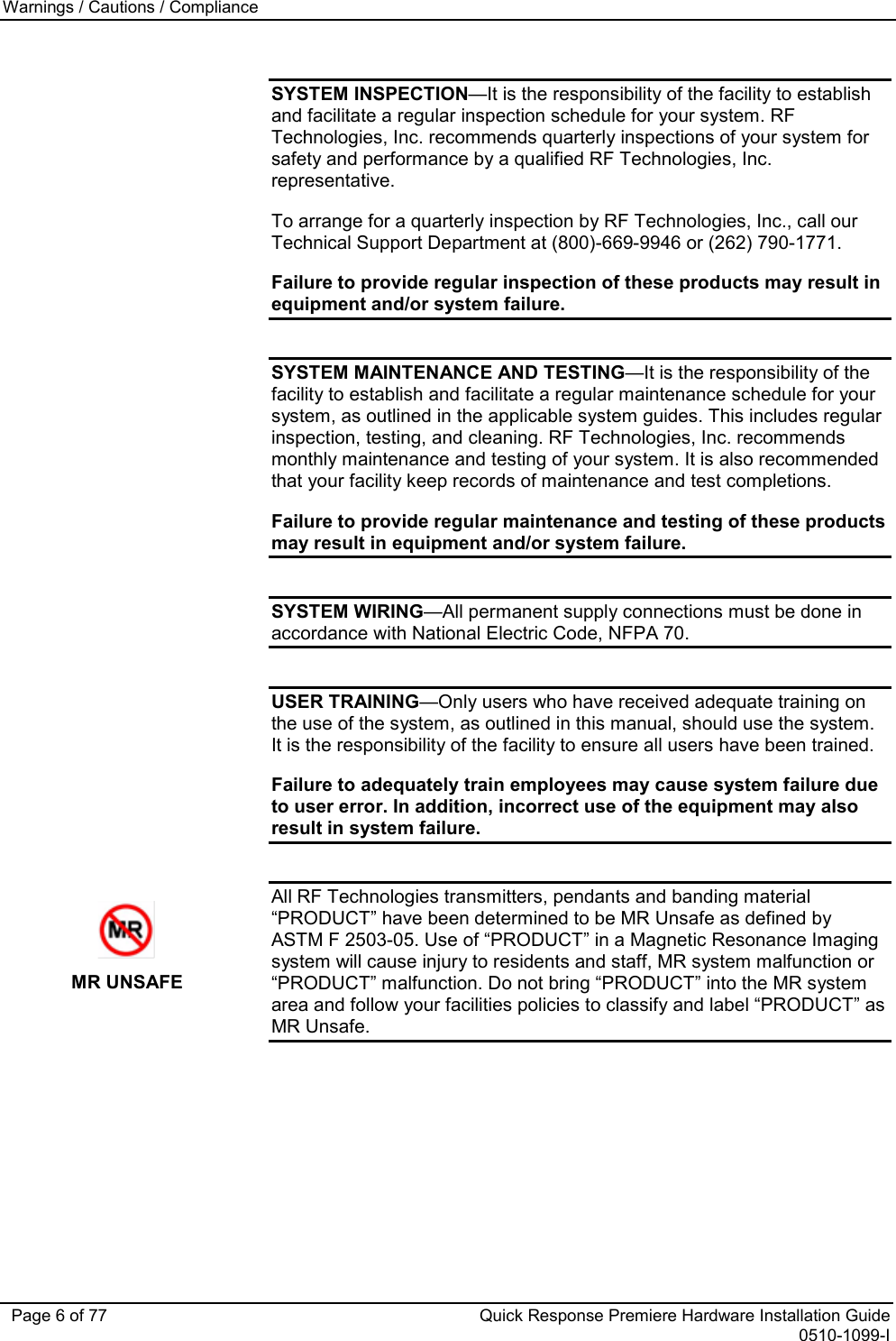 Warnings / Cautions / Compliance   Page 6 of 77 Quick Response Premiere Hardware Installation Guide 0510-1099-I  SYSTEM INSPECTION—It is the responsibility of the facility to establish and facilitate a regular inspection schedule for your system. RF Technologies, Inc. recommends quarterly inspections of your system for safety and performance by a qualified RF Technologies, Inc. representative. To arrange for a quarterly inspection by RF Technologies, Inc., call our Technical Support Department at (800)-669-9946 or (262) 790-1771. Failure to provide regular inspection of these products may result in equipment and/or system failure.  SYSTEM MAINTENANCE AND TESTING—It is the responsibility of the facility to establish and facilitate a regular maintenance schedule for your system, as outlined in the applicable system guides. This includes regular inspection, testing, and cleaning. RF Technologies, Inc. recommends monthly maintenance and testing of your system. It is also recommended that your facility keep records of maintenance and test completions. Failure to provide regular maintenance and testing of these products may result in equipment and/or system failure.  SYSTEM WIRING—All permanent supply connections must be done in accordance with National Electric Code, NFPA 70.  USER TRAINING—Only users who have received adequate training on the use of the system, as outlined in this manual, should use the system. It is the responsibility of the facility to ensure all users have been trained.  Failure to adequately train employees may cause system failure due to user error. In addition, incorrect use of the equipment may also result in system failure.   MR UNSAFE All RF Technologies transmitters, pendants and banding material “PRODUCT” have been determined to be MR Unsafe as defined by ASTM F 2503-05. Use of “PRODUCT” in a Magnetic Resonance Imaging system will cause injury to residents and staff, MR system malfunction or “PRODUCT” malfunction. Do not bring “PRODUCT” into the MR system area and follow your facilities policies to classify and label “PRODUCT” as MR Unsafe. 
