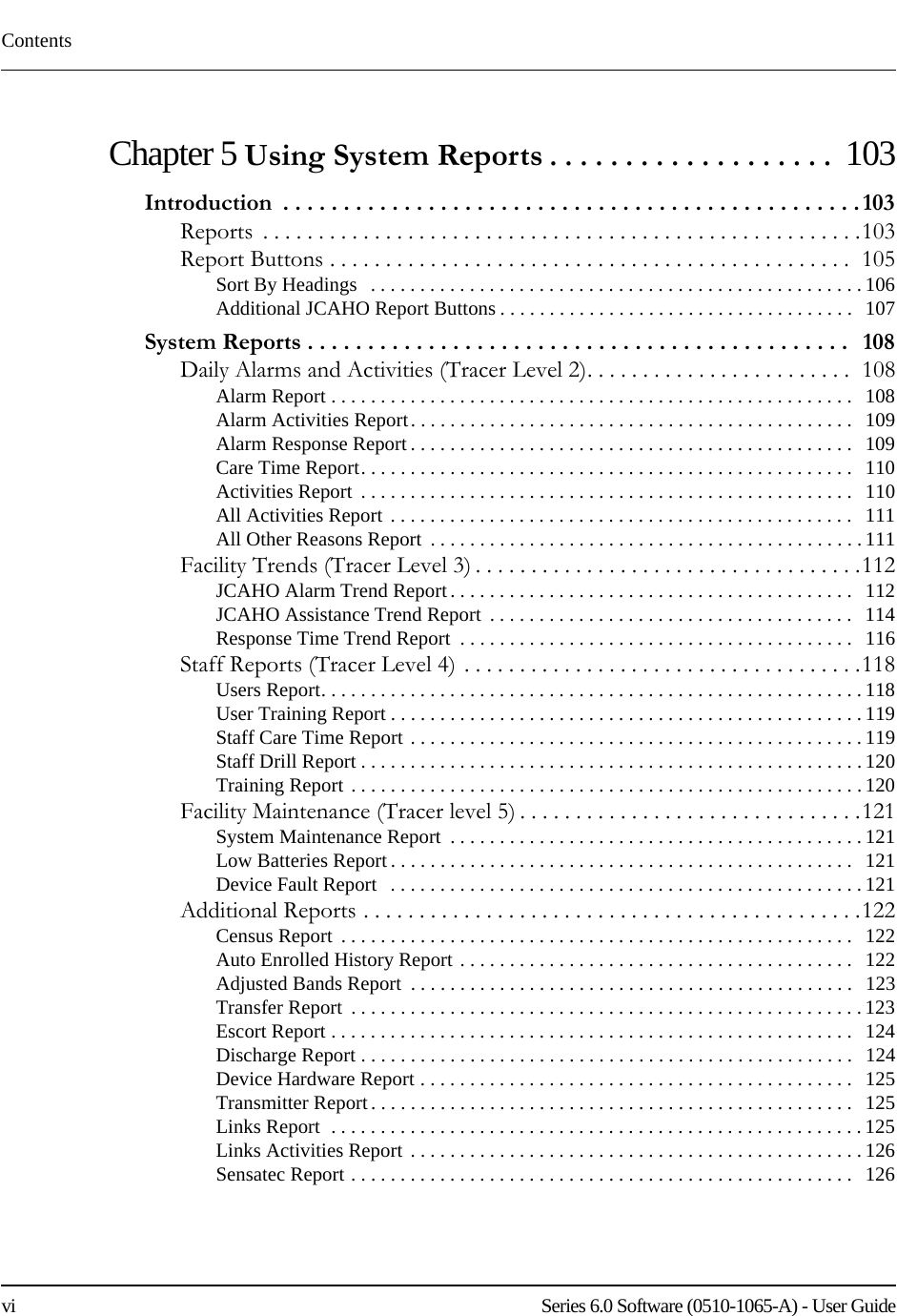 Contentsvi    Series 6.0 Software (0510-1065-A) - User GuideChapter 5 Using System Reports . . . . . . . . . . . . . . . . . . .  103Introduction  . . . . . . . . . . . . . . . . . . . . . . . . . . . . . . . . . . . . . . . . . . . . . . . . 103Reports  . . . . . . . . . . . . . . . . . . . . . . . . . . . . . . . . . . . . . . . . . . . . . . . . . . . . . .103Report Buttons . . . . . . . . . . . . . . . . . . . . . . . . . . . . . . . . . . . . . . . . . . . . . . .  105Sort By Headings   . . . . . . . . . . . . . . . . . . . . . . . . . . . . . . . . . . . . . . . . . . . . . . . . . . 106Additional JCAHO Report Buttons . . . . . . . . . . . . . . . . . . . . . . . . . . . . . . . . . . . .   107System Reports . . . . . . . . . . . . . . . . . . . . . . . . . . . . . . . . . . . . . . . . . . . . .   108Daily Alarms and Activities (Tracer Level 2). . . . . . . . . . . . . . . . . . . . . . . .  108Alarm Report . . . . . . . . . . . . . . . . . . . . . . . . . . . . . . . . . . . . . . . . . . . . . . . . . . . . .   108Alarm Activities Report. . . . . . . . . . . . . . . . . . . . . . . . . . . . . . . . . . . . . . . . . . . . .   109Alarm Response Report . . . . . . . . . . . . . . . . . . . . . . . . . . . . . . . . . . . . . . . . . . . . .   109Care Time Report. . . . . . . . . . . . . . . . . . . . . . . . . . . . . . . . . . . . . . . . . . . . . . . . . .   110Activities Report  . . . . . . . . . . . . . . . . . . . . . . . . . . . . . . . . . . . . . . . . . . . . . . . . . .   110All Activities Report  . . . . . . . . . . . . . . . . . . . . . . . . . . . . . . . . . . . . . . . . . . . . . . .   111All Other Reasons Report  . . . . . . . . . . . . . . . . . . . . . . . . . . . . . . . . . . . . . . . . . . . . 111Facility Trends (Tracer Level 3) . . . . . . . . . . . . . . . . . . . . . . . . . . . . . . . . . . .112JCAHO Alarm Trend Report. . . . . . . . . . . . . . . . . . . . . . . . . . . . . . . . . . . . . . . . .   112JCAHO Assistance Trend Report  . . . . . . . . . . . . . . . . . . . . . . . . . . . . . . . . . . . . .   114Response Time Trend Report  . . . . . . . . . . . . . . . . . . . . . . . . . . . . . . . . . . . . . . . .   116Staff Reports (Tracer Level 4) . . . . . . . . . . . . . . . . . . . . . . . . . . . . . . . . . . . .118Users Report. . . . . . . . . . . . . . . . . . . . . . . . . . . . . . . . . . . . . . . . . . . . . . . . . . . . . . . 118User Training Report . . . . . . . . . . . . . . . . . . . . . . . . . . . . . . . . . . . . . . . . . . . . . . . . 119Staff Care Time Report . . . . . . . . . . . . . . . . . . . . . . . . . . . . . . . . . . . . . . . . . . . . . . 119Staff Drill Report . . . . . . . . . . . . . . . . . . . . . . . . . . . . . . . . . . . . . . . . . . . . . . . . . . . 120Training Report . . . . . . . . . . . . . . . . . . . . . . . . . . . . . . . . . . . . . . . . . . . . . . . . . . . . 120Facility Maintenance (Tracer level 5) . . . . . . . . . . . . . . . . . . . . . . . . . . . . . . .121System Maintenance Report  . . . . . . . . . . . . . . . . . . . . . . . . . . . . . . . . . . . . . . . . . . 121Low Batteries Report . . . . . . . . . . . . . . . . . . . . . . . . . . . . . . . . . . . . . . . . . . . . . . .   121Device Fault Report   . . . . . . . . . . . . . . . . . . . . . . . . . . . . . . . . . . . . . . . . . . . . . . . . 121Additional Reports . . . . . . . . . . . . . . . . . . . . . . . . . . . . . . . . . . . . . . . . . . . . .122Census Report  . . . . . . . . . . . . . . . . . . . . . . . . . . . . . . . . . . . . . . . . . . . . . . . . . . . .   122Auto Enrolled History Report . . . . . . . . . . . . . . . . . . . . . . . . . . . . . . . . . . . . . . . .   122Adjusted Bands Report  . . . . . . . . . . . . . . . . . . . . . . . . . . . . . . . . . . . . . . . . . . . . .   123Transfer Report  . . . . . . . . . . . . . . . . . . . . . . . . . . . . . . . . . . . . . . . . . . . . . . . . . . . . 123Escort Report . . . . . . . . . . . . . . . . . . . . . . . . . . . . . . . . . . . . . . . . . . . . . . . . . . . . .   124Discharge Report . . . . . . . . . . . . . . . . . . . . . . . . . . . . . . . . . . . . . . . . . . . . . . . . . .   124Device Hardware Report . . . . . . . . . . . . . . . . . . . . . . . . . . . . . . . . . . . . . . . . . . . .   125Transmitter Report . . . . . . . . . . . . . . . . . . . . . . . . . . . . . . . . . . . . . . . . . . . . . . . . .   125Links Report  . . . . . . . . . . . . . . . . . . . . . . . . . . . . . . . . . . . . . . . . . . . . . . . . . . . . . . 125Links Activities Report . . . . . . . . . . . . . . . . . . . . . . . . . . . . . . . . . . . . . . . . . . . . . . 126Sensatec Report . . . . . . . . . . . . . . . . . . . . . . . . . . . . . . . . . . . . . . . . . . . . . . . . . . .  126