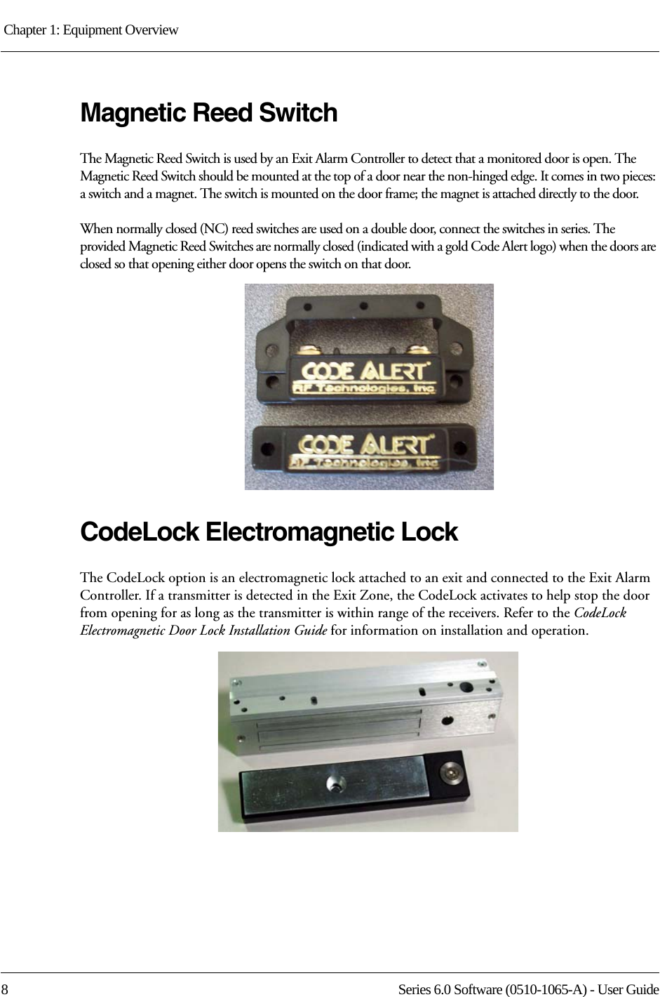 Chapter 1: Equipment Overview 8 Series 6.0 Software (0510-1065-A) - User GuideMagnetic Reed SwitchThe Magnetic Reed Switch is used by an Exit Alarm Controller to detect that a monitored door is open. The Magnetic Reed Switch should be mounted at the top of a door near the non-hinged edge. It comes in two pieces: a switch and a magnet. The switch is mounted on the door frame; the magnet is attached directly to the door.When normally closed (NC) reed switches are used on a double door, connect the switches in series. The provided Magnetic Reed Switches are normally closed (indicated with a gold Code Alert logo) when the doors are closed so that opening either door opens the switch on that door. CodeLock Electromagnetic LockThe CodeLock option is an electromagnetic lock attached to an exit and connected to the Exit Alarm Controller. If a transmitter is detected in the Exit Zone, the CodeLock activates to help stop the door from opening for as long as the transmitter is within range of the receivers. Refer to the CodeLock Electromagnetic Door Lock Installation Guide for information on installation and operation.