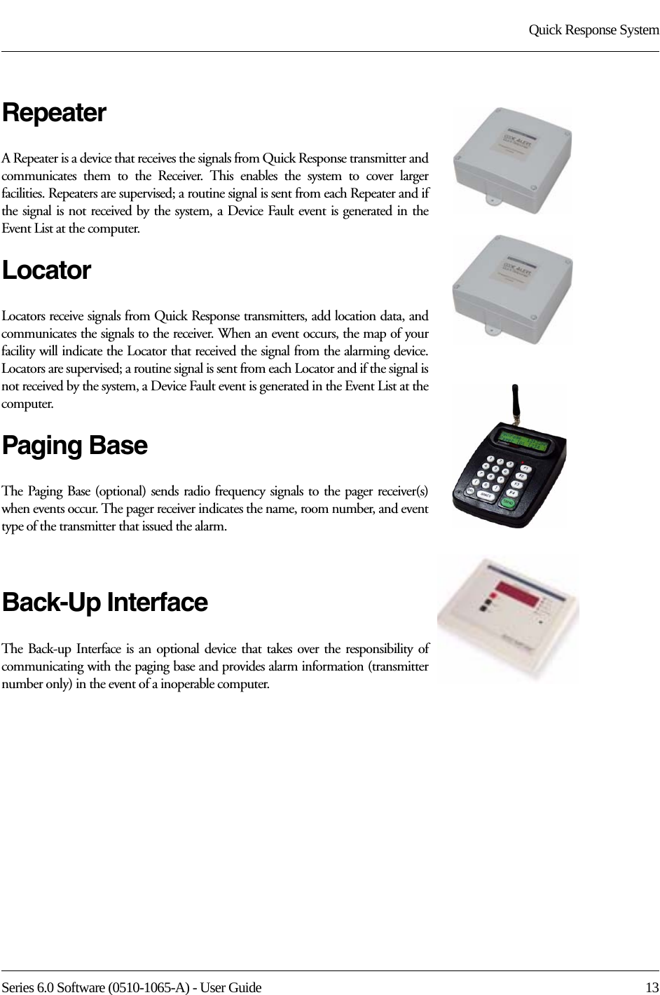 Series 6.0 Software (0510-1065-A) - User Guide  13Quick Response SystemRepeaterA Repeater is a device that receives the signals from Quick Response transmitter and communicates them to the Receiver. This enables the system to cover larger facilities. Repeaters are supervised; a routine signal is sent from each Repeater and if the signal is not received by the system, a Device Fault event is generated in the Event List at the computer.LocatorLocators receive signals from Quick Response transmitters, add location data, and communicates the signals to the receiver. When an event occurs, the map of your facility will indicate the Locator that received the signal from the alarming device. Locators are supervised; a routine signal is sent from each Locator and if the signal is not received by the system, a Device Fault event is generated in the Event List at the computer.Paging BaseThe Paging Base (optional) sends radio frequency signals to the pager receiver(s) when events occur. The pager receiver indicates the name, room number, and event type of the transmitter that issued the alarm.Back-Up InterfaceThe Back-up Interface is an optional device that takes over the responsibility of communicating with the paging base and provides alarm information (transmitter number only) in the event of a inoperable computer.