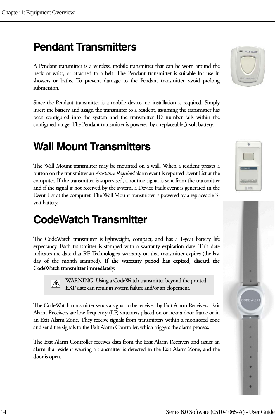 Chapter 1: Equipment Overview 14 Series 6.0 Software (0510-1065-A) - User GuidePendant TransmittersA Pendant transmitter is a wireless, mobile transmitter that can be worn around the neck or wrist, or attached to a belt. The Pendant transmitter is suitable for use in showers or baths. To prevent damage to the Pendant transmitter, avoid prolong submersion. Since the Pendant transmitter is a mobile device, no installation is required. Simply insert the battery and assign the transmitter to a resident, assuming the transmitter has been configured into the system and the transmitter ID number falls within the configured range. The Pendant transmitter is powered by a replaceable 3-volt battery. Wall Mount TransmittersThe Wall Mount transmitter may be mounted on a wall. When a resident presses a button on the transmitter an Assistance Required alarm event is reported Event List at the computer. If the transmitter is supervised, a routine signal is sent from the transmitter and if the signal is not received by the system, a Device Fault event is generated in the Event List at the computer. The Wall Mount transmitter is powered by a replaceable 3-volt battery. CodeWatch TransmitterThe CodeWatch transmitter is lightweight, compact, and has a 1-year battery life expectancy. Each transmitter is stamped with a warranty expiration date. This date indicates the date that RF Technologies’ warranty on that transmitter expires (the last day of the month stamped). If the warranty period has expired, discard the CodeWatch transmitter immediately.The CodeWatch transmitter sends a signal to be received by Exit Alarm Receivers. Exit Alarm Receivers are low frequency (LF) antennas placed on or near a door frame or in an Exit Alarm Zone. They receive signals from transmitters within a monitored zone and send the signals to the Exit Alarm Controller, which triggers the alarm process. The Exit Alarm Controller receives data from the Exit Alarm Receivers and issues an alarm if a resident wearing a transmitter is detected in the Exit Alarm Zone, and the door is open. WARNING: Using a CodeWatch transmitter beyond the printed EXP date can result in system failure and/or an elopement.