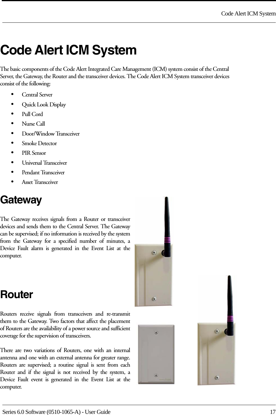 Series 6.0 Software (0510-1065-A) - User Guide  17Code Alert ICM SystemCode Alert ICM SystemThe basic components of the Code Alert Integrated Care Management (ICM) system consist of the Central Server, the Gateway, the Router and the transceiver devices. The Code Alert ICM System transceiver devices consist of the following:•Central Server•Quick Look Display•Pull Cord•Nurse Call•Door/Window Transceiver•Smoke Detector•PIR Sensor•Universal Transceiver•Pendant Transceiver•Asset TransceiverGatewayThe Gateway receives signals from a Router or transceiver devices and sends them to the Central Server. The Gateway can be supervised; if no information is received by the system from the Gateway for a specified number of minutes, a Device Fault alarm is generated in the Event List at the computer.RouterRouters receive signals from transceivers and re-transmit them to the Gateway. Two factors that affect the placement of Routers are the availability of a power source and sufficient coverage for the supervision of transceivers. There are two variations of Routers, one with an internal antenna and one with an external antenna for greater range. Routers are supervised; a routine signal is sent from each Router and if the signal is not received by the system, a Device Fault event is generated in the Event List at the computer. 