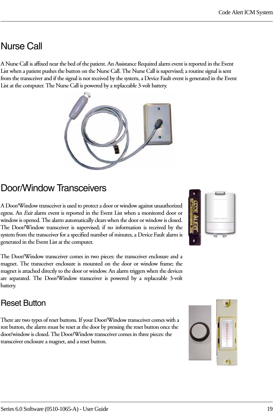 Series 6.0 Software (0510-1065-A) - User Guide  19Code Alert ICM SystemNurse CallA Nurse Call is affixed near the bed of the patient. An Assistance Required alarm event is reported in the Event List when a patient pushes the button on the Nurse Call. The Nurse Call is supervised; a routine signal is sent from the transceiver and if the signal is not received by the system, a Device Fault event is generated in the Event List at the computer. The Nurse Call is powered by a replaceable 3-volt battery.Door/Window TransceiversA Door/Window transceiver is used to protect a door or window against unauthorized egress. An Exit alarm event is reported in the Event List when a monitored door or window is opened. The alarm automatically clears when the door or window is closed. The Door/Window transceiver is supervised; if no information is received by the system from the transceiver for a specified number of minutes, a Device Fault alarm is generated in the Event List at the computer.The Door/Window transceiver comes in two pieces: the transceiver enclosure and a magnet. The transceiver enclosure is mounted on the door or window frame; the magnet is attached directly to the door or window. An alarm triggers when the devices are separated. The Door/Window transceiver is powered by a replaceable 3-volt battery.Reset ButtonThere are two types of reset buttons. If your Door/Window transceiver comes with a rest button, the alarm must be reset at the door by pressing the reset button once the door/window is closed. The Door/Window transceiver comes in three pieces: the transceiver enclosure a magnet, and a reset button. 