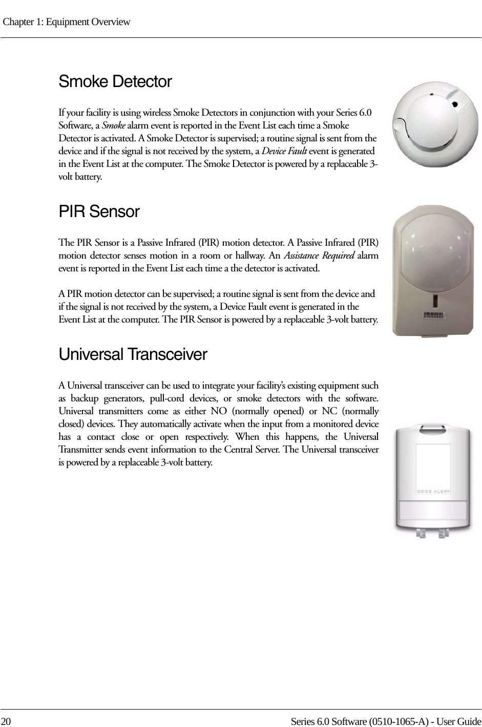 Chapter 1: Equipment Overview 20 Series 6.0 Software (0510-1065-A) - User GuideSmoke DetectorIf your facility is using wireless Smoke Detectors in conjunction with your Series 6.0 Software, a Smoke alarm event is reported in the Event List each time a Smoke Detector is activated. A Smoke Detector is supervised; a routine signal is sent from the device and if the signal is not received by the system, a Device Fault event is generated in the Event List at the computer. The Smoke Detector is powered by a replaceable 3-volt battery.PIR SensorThe PIR Sensor is a Passive Infrared (PIR) motion detector. A Passive Infrared (PIR) motion detector senses motion in a room or hallway. An Assistance Required alarm event is reported in the Event List each time a the detector is activated. A PIR motion detector can be supervised; a routine signal is sent from the device and if the signal is not received by the system, a Device Fault event is generated in the Event List at the computer. The PIR Sensor is powered by a replaceable 3-volt battery.Universal TransceiverA Universal transceiver can be used to integrate your facility’s existing equipment such as backup generators, pull-cord devices, or smoke detectors with the software. Universal transmitters come as either NO (normally opened) or NC (normally closed) devices. They automatically activate when the input from a monitored device has a contact close or open respectively. When this happens, the Universal Transmitter sends event information to the Central Server. The Universal transceiver is powered by a replaceable 3-volt battery.