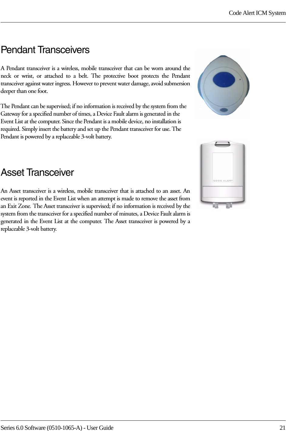 Series 6.0 Software (0510-1065-A) - User Guide  21Code Alert ICM SystemPendant TransceiversA Pendant transceiver is a wireless, mobile transceiver that can be worn around the neck or wrist, or attached to a belt. The protective boot protects the Pendant transceiver against water ingress. However to prevent water damage, avoid submersion deeper than one foot. The Pendant can be supervised; if no information is received by the system from the Gateway for a specified number of times, a Device Fault alarm is generated in the Event List at the computer. Since the Pendant is a mobile device, no installation is required. Simply insert the battery and set up the Pendant transceiver for use. The Pendant is powered by a replaceable 3-volt battery.Asset TransceiverAn Asset transceiver is a wireless, mobile transceiver that is attached to an asset. An event is reported in the Event List when an attempt is made to remove the asset from an Exit Zone. The Asset transceiver is supervised; if no information is received by the system from the transceiver for a specified number of minutes, a Device Fault alarm is generated in the Event List at the computer. The Asset transceiver is powered by a replaceable 3-volt battery.