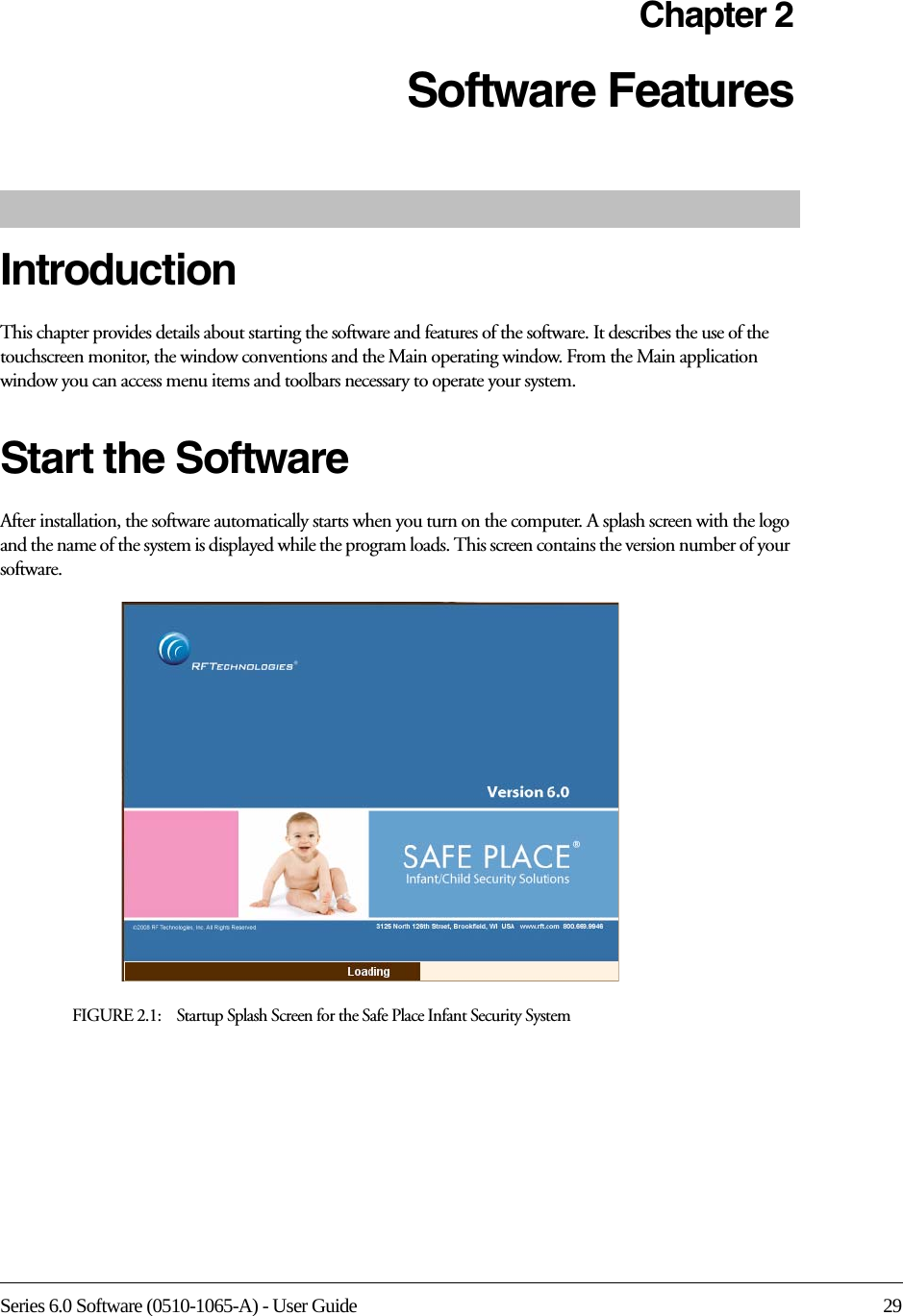 Series 6.0 Software (0510-1065-A) - User Guide 29Chapter 2Software Features IntroductionThis chapter provides details about starting the software and features of the software. It describes the use of the touchscreen monitor, the window conventions and the Main operating window. From the Main application window you can access menu items and toolbars necessary to operate your system.Start the SoftwareAfter installation, the software automatically starts when you turn on the computer. A splash screen with the logo and the name of the system is displayed while the program loads. This screen contains the version number of your software.FIGURE 2.1:    Startup Splash Screen for the Safe Place Infant Security System