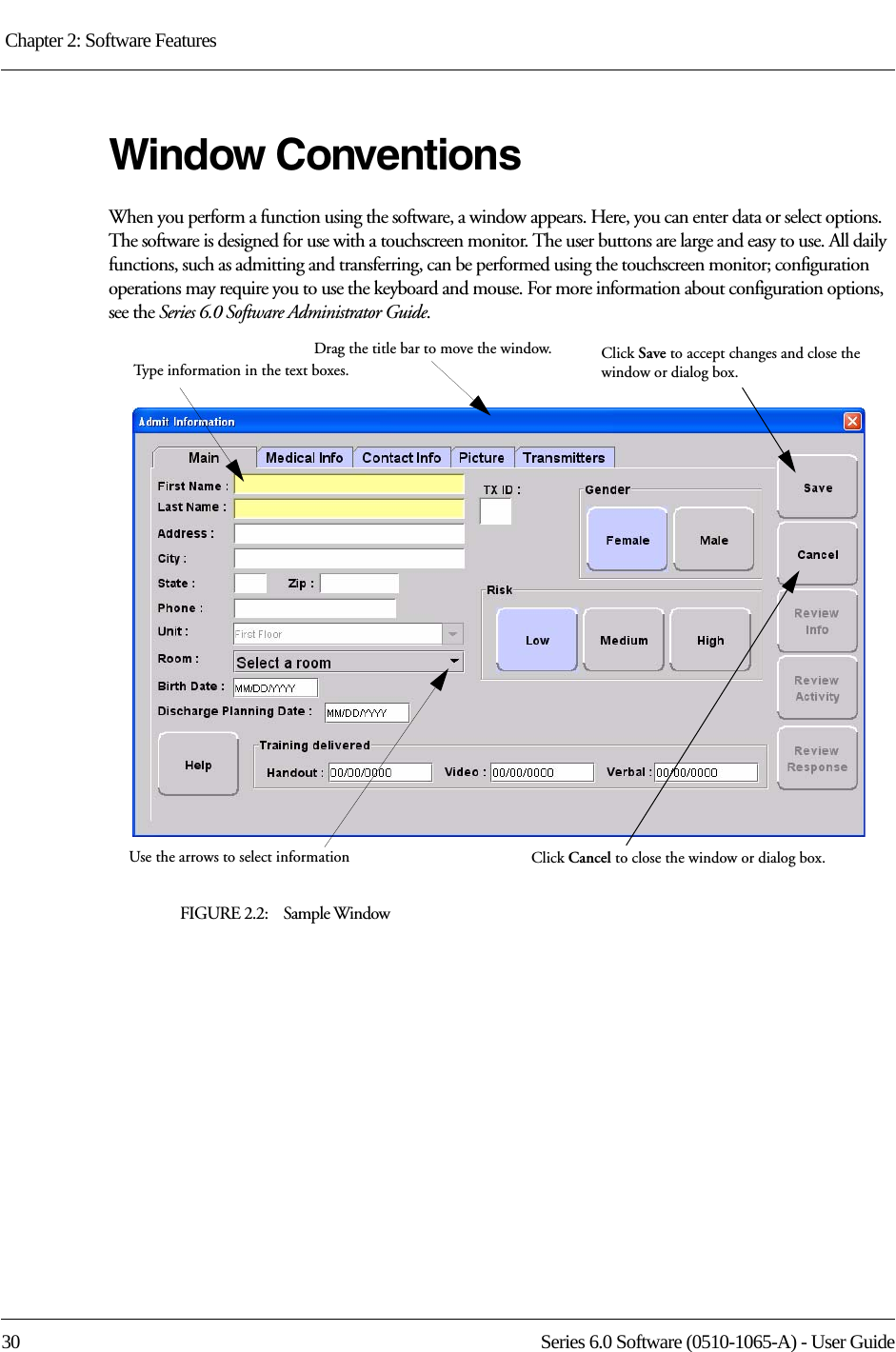 Chapter 2: Software Features 30 Series 6.0 Software (0510-1065-A) - User GuideWindow ConventionsWhen you perform a function using the software, a window appears. Here, you can enter data or select options. The software is designed for use with a touchscreen monitor. The user buttons are large and easy to use. All daily functions, such as admitting and transferring, can be performed using the touchscreen monitor; configuration operations may require you to use the keyboard and mouse. For more information about configuration options, see the Series 6.0 Software Administrator Guide.FIGURE 2.2:    Sample WindowDrag the title bar to move the window.Type information in the text boxes.Click Save to accept changes and close the window or dialog box.Use the arrows to select information Click Cancel to close the window or dialog box.