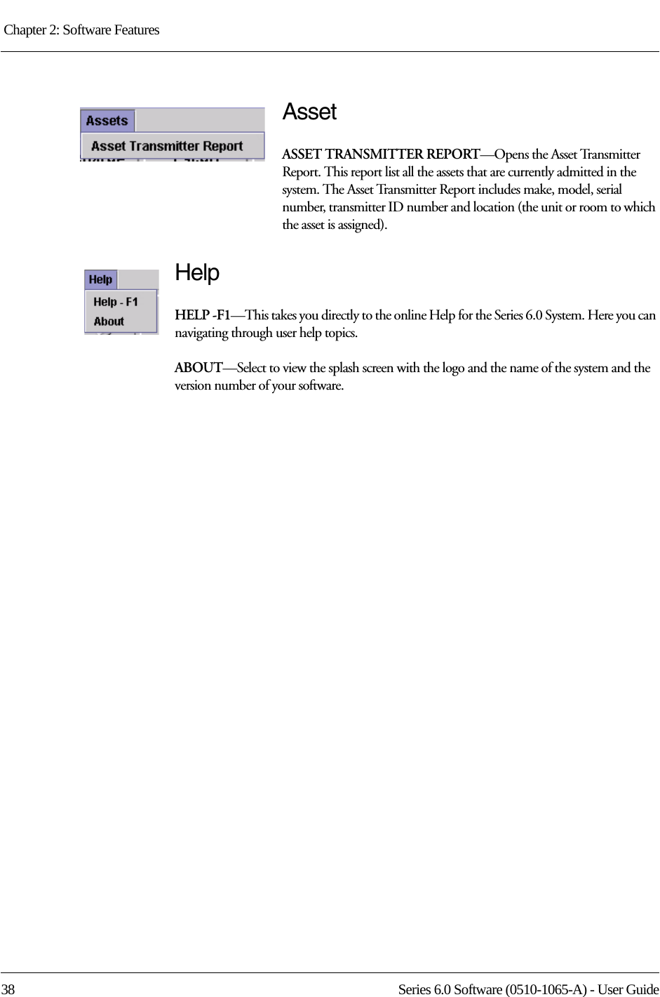 Chapter 2: Software Features 38 Series 6.0 Software (0510-1065-A) - User GuideAssetASSET TRANSMITTER REPORT—Opens the Asset Transmitter Report. This report list all the assets that are currently admitted in the system. The Asset Transmitter Report includes make, model, serial number, transmitter ID number and location (the unit or room to which the asset is assigned).HelpHELP -F1—This takes you directly to the online Help for the Series 6.0 System. Here you can navigating through user help topics.ABOUT—Select to view the splash screen with the logo and the name of the system and the version number of your software.
