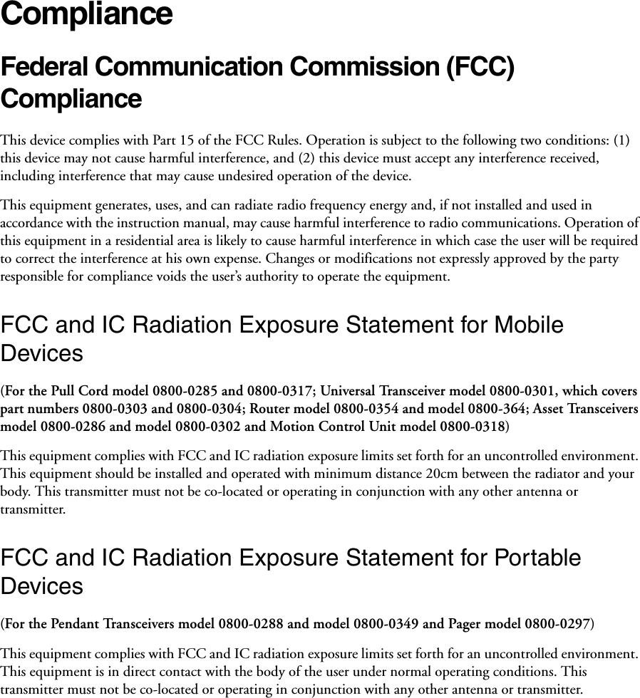 ComplianceFederal Communication Commission (FCC) Compliance This device complies with Part 15 of the FCC Rules. Operation is subject to the following two conditions: (1) this device may not cause harmful interference, and (2) this device must accept any interference received, including interference that may cause undesired operation of the device. This equipment generates, uses, and can radiate radio frequency energy and, if not installed and used in accordance with the instruction manual, may cause harmful interference to radio communications. Operation of this equipment in a residential area is likely to cause harmful interference in which case the user will be required to correct the interference at his own expense. Changes or modifications not expressly approved by the party responsible for compliance voids the user’s authority to operate the equipment. FCC and IC Radiation Exposure Statement for Mobile Devices(For the Pull Cord model 0800-0285 and 0800-0317; Universal Transceiver model 0800-0301, which covers part numbers 0800-0303 and 0800-0304; Router model 0800-0354 and model 0800-364; Asset Transceivers model 0800-0286 and model 0800-0302 and Motion Control Unit model 0800-0318)This equipment complies with FCC and IC radiation exposure limits set forth for an uncontrolled environment. This equipment should be installed and operated with minimum distance 20cm between the radiator and your body. This transmitter must not be co-located or operating in conjunction with any other antenna or transmitter.FCC and IC Radiation Exposure Statement for Portable Devices(For the Pendant Transceivers model 0800-0288 and model 0800-0349 and Pager model 0800-0297)This equipment complies with FCC and IC radiation exposure limits set forth for an uncontrolled environment. This equipment is in direct contact with the body of the user under normal operating conditions. This transmitter must not be co-located or operating in conjunction with any other antenna or transmitter.