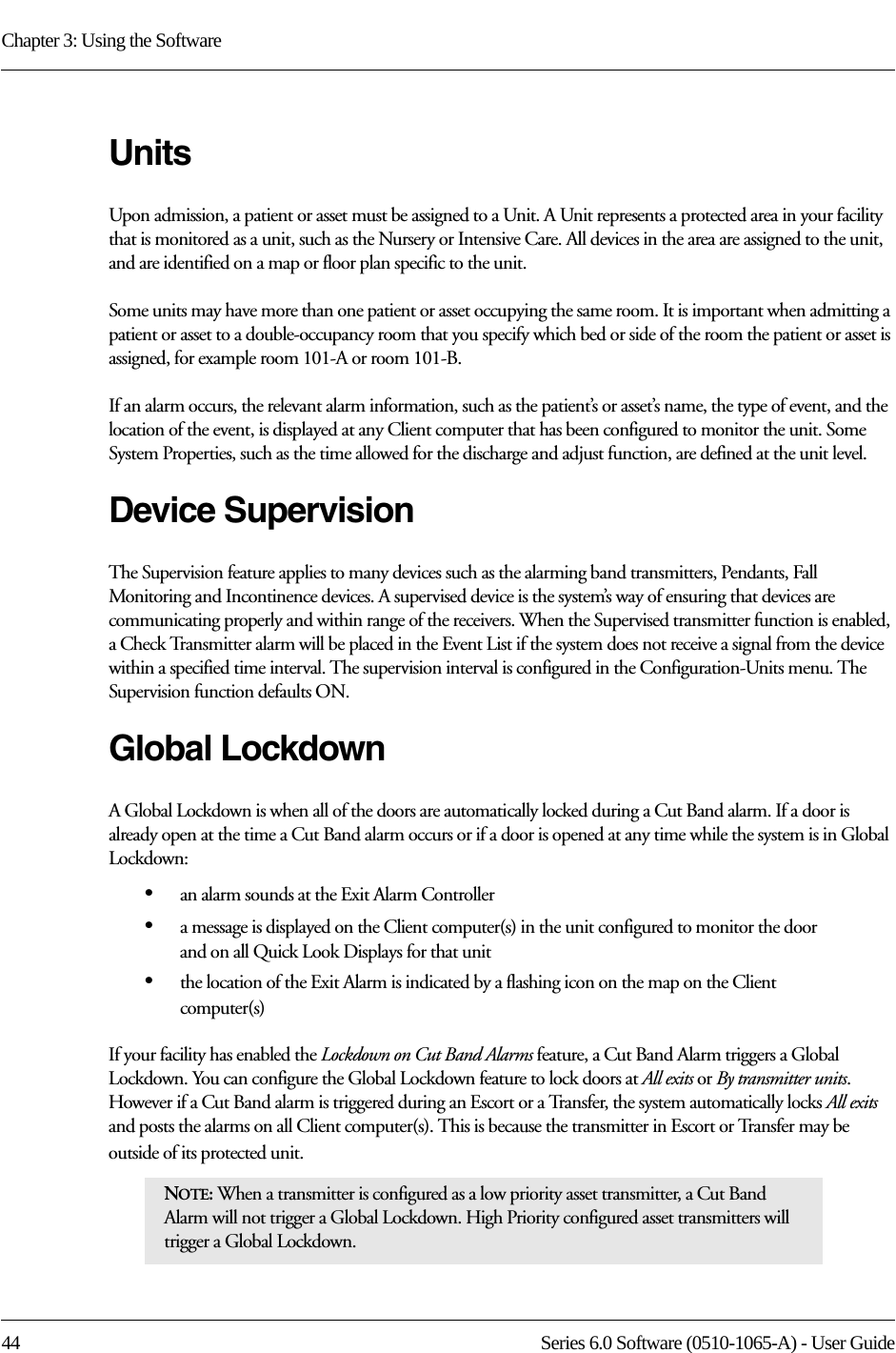 Chapter 3: Using the Software44 Series 6.0 Software (0510-1065-A) - User GuideUnitsUpon admission, a patient or asset must be assigned to a Unit. A Unit represents a protected area in your facility that is monitored as a unit, such as the Nursery or Intensive Care. All devices in the area are assigned to the unit, and are identified on a map or floor plan specific to the unit.Some units may have more than one patient or asset occupying the same room. It is important when admitting a patient or asset to a double-occupancy room that you specify which bed or side of the room the patient or asset is assigned, for example room 101-A or room 101-B.If an alarm occurs, the relevant alarm information, such as the patient’s or asset’s name, the type of event, and the location of the event, is displayed at any Client computer that has been configured to monitor the unit. Some System Properties, such as the time allowed for the discharge and adjust function, are defined at the unit level.Device SupervisionThe Supervision feature applies to many devices such as the alarming band transmitters, Pendants, Fall Monitoring and Incontinence devices. A supervised device is the system’s way of ensuring that devices are communicating properly and within range of the receivers. When the Supervised transmitter function is enabled, a Check Transmitter alarm will be placed in the Event List if the system does not receive a signal from the device within a specified time interval. The supervision interval is configured in the Configuration-Units menu. The Supervision function defaults ON.Global LockdownA Global Lockdown is when all of the doors are automatically locked during a Cut Band alarm. If a door is already open at the time a Cut Band alarm occurs or if a door is opened at any time while the system is in Global Lockdown:•an alarm sounds at the Exit Alarm Controller•a message is displayed on the Client computer(s) in the unit configured to monitor the door and on all Quick Look Displays for that unit •the location of the Exit Alarm is indicated by a flashing icon on the map on the Client computer(s)If your facility has enabled the Lockdown on Cut Band Alarms feature, a Cut Band Alarm triggers a Global Lockdown. You can configure the Global Lockdown feature to lock doors at All exits or By transmitter units. However if a Cut Band alarm is triggered during an Escort or a Transfer, the system automatically locks All exits and posts the alarms on all Client computer(s). This is because the transmitter in Escort or Transfer may be outside of its protected unit.NOTE: When a transmitter is configured as a low priority asset transmitter, a Cut Band Alarm will not trigger a Global Lockdown. High Priority configured asset transmitters will trigger a Global Lockdown.