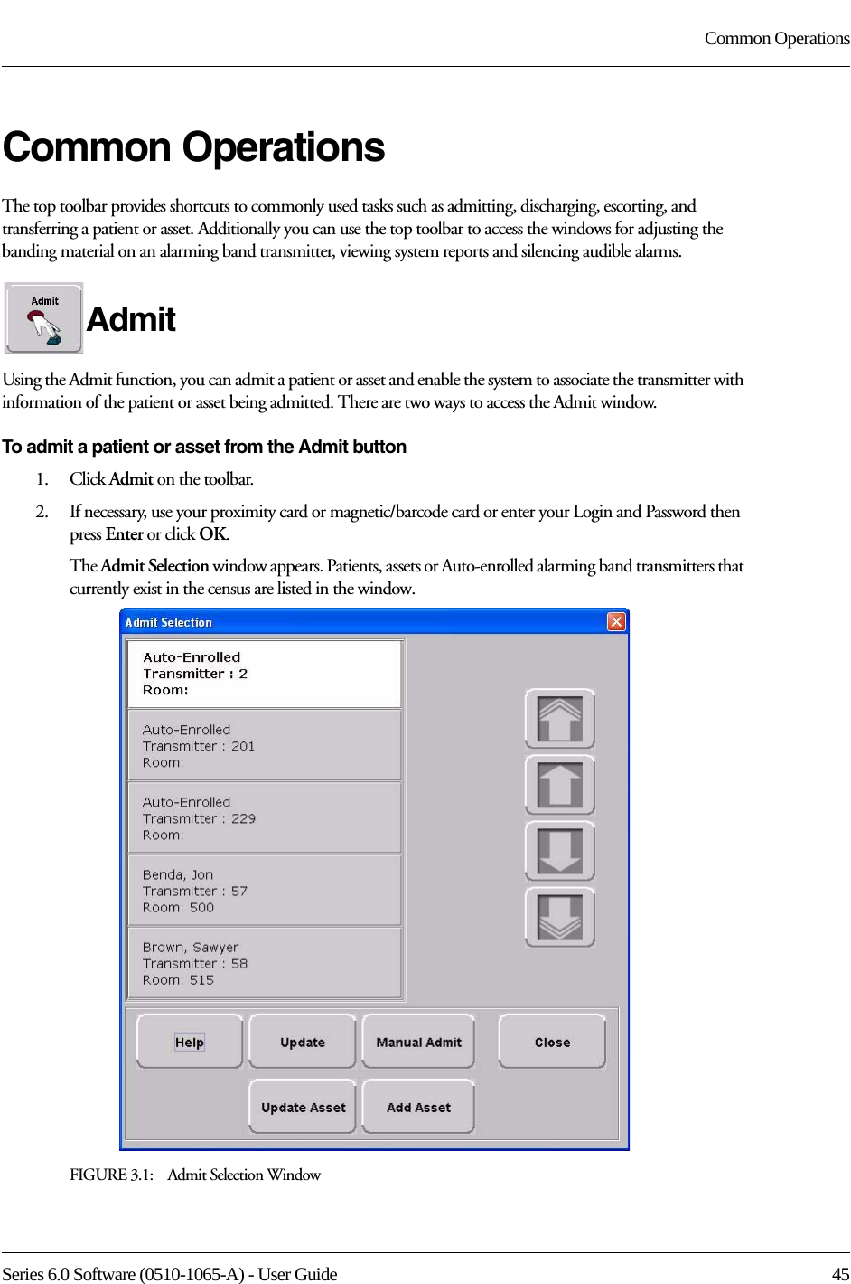 Series 6.0 Software (0510-1065-A) - User Guide  45Common OperationsCommon OperationsThe top toolbar provides shortcuts to commonly used tasks such as admitting, discharging, escorting, and transferring a patient or asset. Additionally you can use the top toolbar to access the windows for adjusting the banding material on an alarming band transmitter, viewing system reports and silencing audible alarms.Admit Using the Admit function, you can admit a patient or asset and enable the system to associate the transmitter with information of the patient or asset being admitted. There are two ways to access the Admit window.To admit a patient or asset from the Admit button1.    Click Admit on the toolbar. 2.    If necessary, use your proximity card or magnetic/barcode card or enter your Login and Password then press Enter or click OK.The Admit Selection window appears. Patients, assets or Auto-enrolled alarming band transmitters that currently exist in the census are listed in the window.FIGURE 3.1:    Admit Selection Window