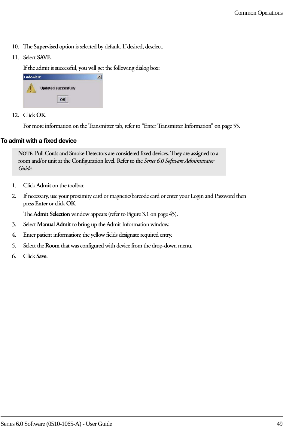 Series 6.0 Software (0510-1065-A) - User Guide  49Common Operations10.   The Supervised option is selected by default. If desired, deselect.11.   Select SAVE.If the admit is successful, you will get the following dialog box:12.   Click OK.For more information on the Transmitter tab, refer to “Enter Transmitter Information” on page 55.To admit with a fixed device 1.    Click Admit on the toolbar. 2.    If necessary, use your proximity card or magnetic/barcode card or enter your Login and Password then press Enter or click OK.The Admit Selection window appears (refer to Figure 3.1 on page 45).3.    Select Manual Admit to bring up the Admit Information window.4.    Enter patient information; the yellow fields designate required entry. 5.    Select the Room that was configured with device from the drop-down menu.6.    Click Save.NOTE: Pull Cords and Smoke Detectors are considered fixed devices. They are assigned to a room and/or unit at the Configuration level. Refer to the Series 6.0 Software Administrator Guide.