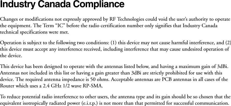 Industry Canada Compliance Changes or modifications not expressly approved by RF Technologies could void the user’s authority to operate the equipment. The Term “IC” before the radio certification number only signifies that Industry Canada technical specifications were met. Operation is subject to the following two conditions: (1) this device may not cause harmful interference, and (2) this device must accept any interference received, including interference that may cause undesired operation of the device. This device has been designed to operate with the antennas listed below, and having a maximum gain of 3dBi. Antennas not included in this list or having a gain greater than 3dBi are strictly prohibited for use with this device. The required antenna impedance is 50 ohms. Acceptable antennas are PCB antennas in all cases of the Router which uses a 2.4 GHz 1/2 wave RP-SMA.To reduce potential radio interference to other users, the antenna type and its gain should be so chosen that the equivalent isotropically radiated power (e.i.r.p.) is not more than that permitted for successful communication.
