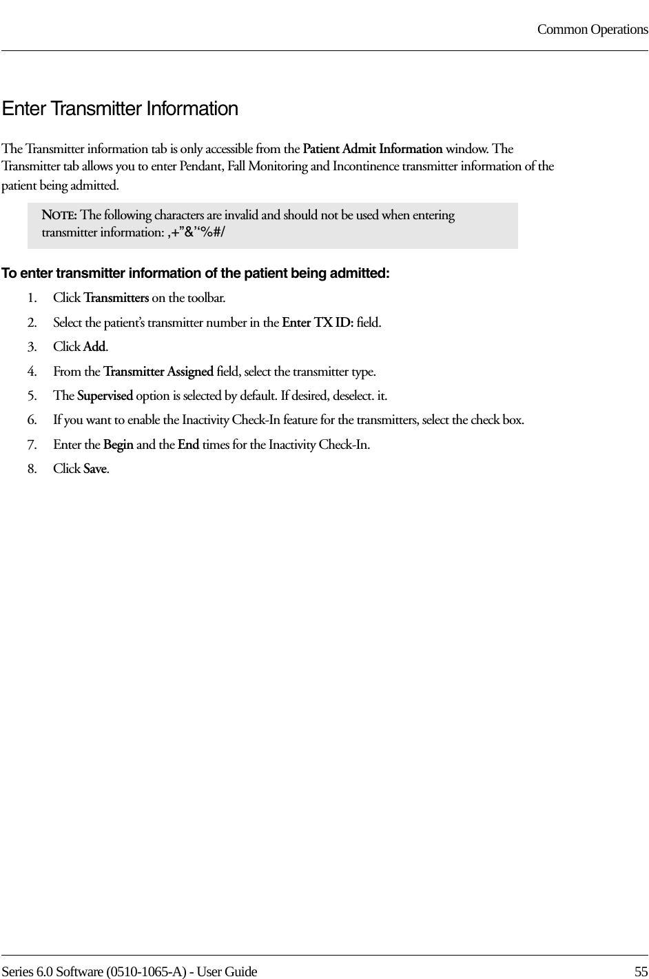 Series 6.0 Software (0510-1065-A) - User Guide  55Common OperationsEnter Transmitter InformationThe Transmitter information tab is only accessible from the Patient Admit Information window. The Transmitter tab allows you to enter Pendant, Fall Monitoring and Incontinence transmitter information of the patient being admitted.To enter transmitter information of the patient being admitted:1.    Click Tr a n s m i t t e r s  on the toolbar.2.    Select the patient’s transmitter number in the Enter TX ID: field.3.    Click Add.4.    From the Transmitter Assigned field, select the transmitter type.5.    The Supervised option is selected by default. If desired, deselect. it.6.    If you want to enable the Inactivity Check-In feature for the transmitters, select the check box.7.    Enter the Begin and the End times for the Inactivity Check-In.8.    Click Save.NOTE: The following characters are invalid and should not be used when entering transmitter information: ,+”&amp;’‘%#/