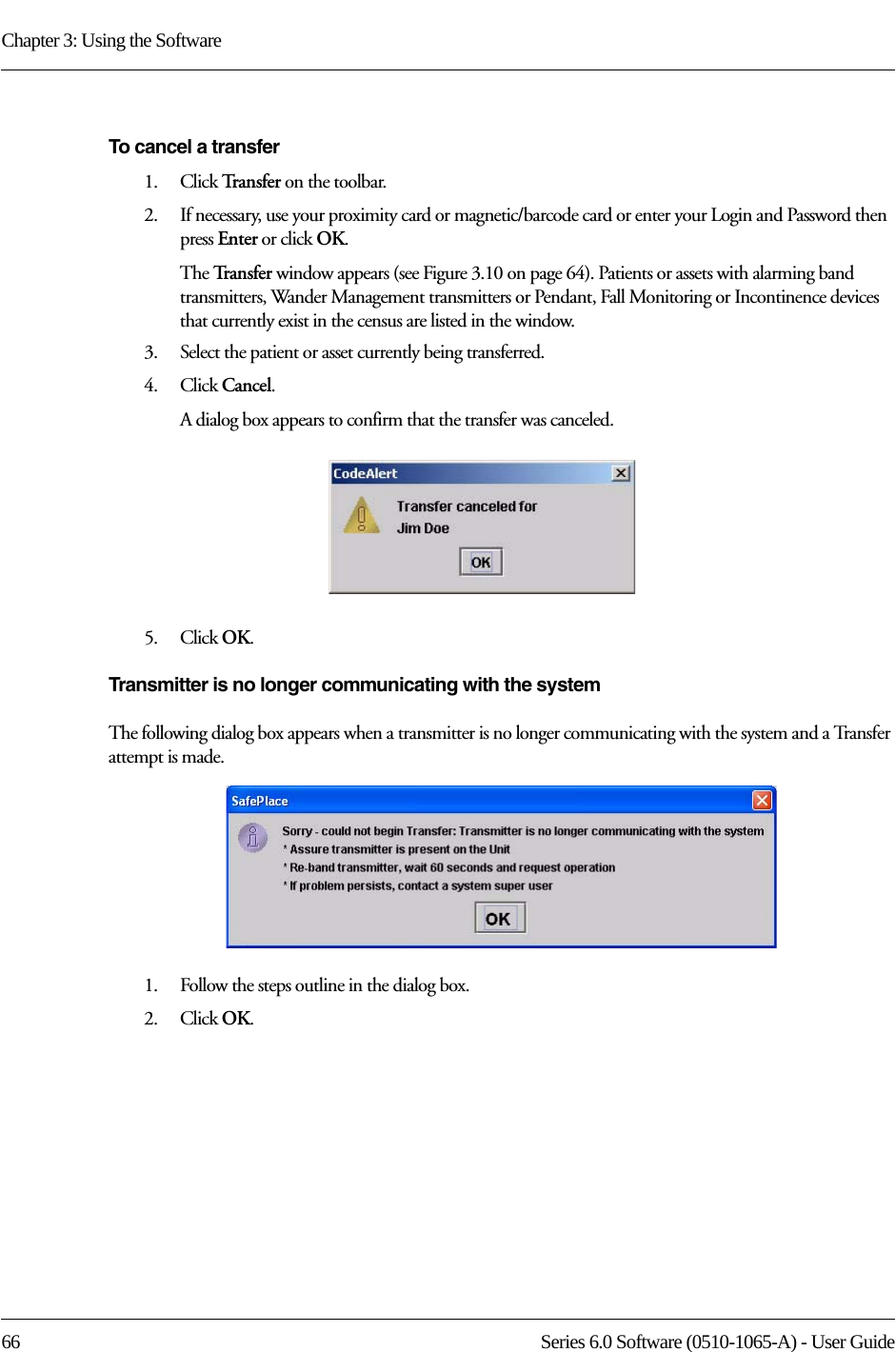 Chapter 3: Using the Software66 Series 6.0 Software (0510-1065-A) - User GuideTo cancel a transfer1.    Click Tr a n s f e r   on the toolbar.2.    If necessary, use your proximity card or magnetic/barcode card or enter your Login and Password then press Enter or click OK.The Tr a n s f e r   window appears (see Figure 3.10 on page 64). Patients or assets with alarming band transmitters, Wander Management transmitters or Pendant, Fall Monitoring or Incontinence devices that currently exist in the census are listed in the window.3.    Select the patient or asset currently being transferred.4.    Click Cancel. A dialog box appears to confirm that the transfer was canceled. 5.    Click OK.Transmitter is no longer communicating with the systemThe following dialog box appears when a transmitter is no longer communicating with the system and a Transfer attempt is made. 1.    Follow the steps outline in the dialog box.2.    Click OK.