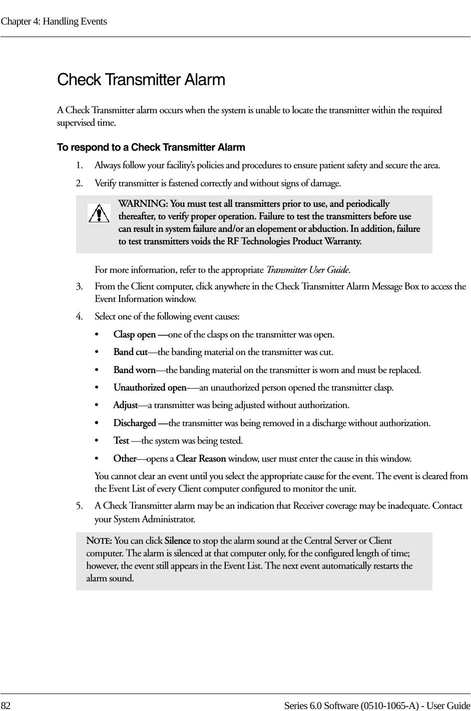 Chapter 4: Handling Events82 Series 6.0 Software (0510-1065-A) - User GuideCheck Transmitter Alarm A Check Transmitter alarm occurs when the system is unable to locate the transmitter within the required supervised time.To respond to a Check Transmitter Alarm1.    Always follow your facility’s policies and procedures to ensure patient safety and secure the area.2.    Verify transmitter is fastened correctly and without signs of damage.For more information, refer to the appropriate Transmitter User Guide.3.    From the Client computer, click anywhere in the Check Transmitter Alarm Message Box to access the Event Information window.4.    Select one of the following event causes: •Clasp open —one of the clasps on the transmitter was open.•Band cut—the banding material on the transmitter was cut.•Band worn—the banding material on the transmitter is worn and must be replaced.•Unauthorized open-—an unauthorized person opened the transmitter clasp.•Adjust—a transmitter was being adjusted without authorization.•Discharged —the transmitter was being removed in a discharge without authorization.•Te s t  —the system was being tested.•Other—opens a Clear Reason window, user must enter the cause in this window.You cannot clear an event until you select the appropriate cause for the event. The event is cleared from the Event List of every Client computer configured to monitor the unit.5.    A Check Transmitter alarm may be an indication that Receiver coverage may be inadequate. Contact your System Administrator.WARNING: You must test all transmitters prior to use, and periodically thereafter, to verify proper operation. Failure to test the transmitters before use can result in system failure and/or an elopement or abduction. In addition, failure to test transmitters voids the RF Technologies Product Warranty.NOTE: You can click Silence to stop the alarm sound at the Central Server or Client computer. The alarm is silenced at that computer only, for the configured length of time; however, the event still appears in the Event List. The next event automatically restarts the alarm sound. 