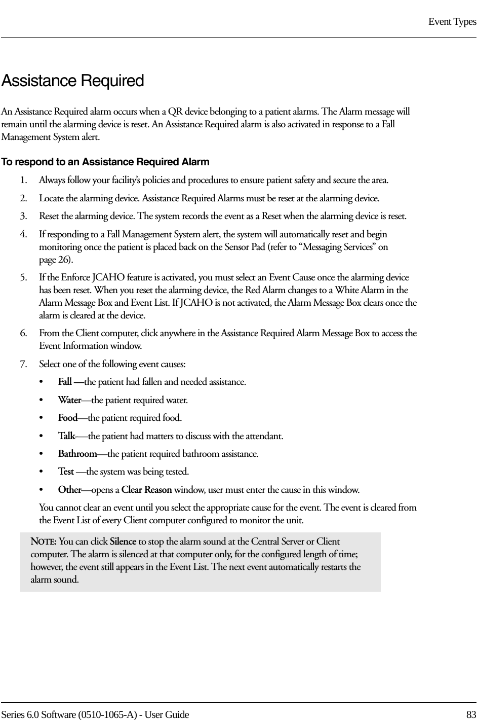 Series 6.0 Software (0510-1065-A) - User Guide  83Event TypesAssistance RequiredAn Assistance Required alarm occurs when a QR device belonging to a patient alarms. The Alarm message will remain until the alarming device is reset. An Assistance Required alarm is also activated in response to a Fall Management System alert.To respond to an Assistance Required Alarm1.    Always follow your facility’s policies and procedures to ensure patient safety and secure the area.2.    Locate the alarming device. Assistance Required Alarms must be reset at the alarming device.3.    Reset the alarming device. The system records the event as a Reset when the alarming device is reset.4.    If responding to a Fall Management System alert, the system will automatically reset and begin monitoring once the patient is placed back on the Sensor Pad (refer to “Messaging Services” on page 26).5.    If the Enforce JCAHO feature is activated, you must select an Event Cause once the alarming device has been reset. When you reset the alarming device, the Red Alarm changes to a White Alarm in the Alarm Message Box and Event List. If JCAHO is not activated, the Alarm Message Box clears once the alarm is cleared at the device.6.    From the Client computer, click anywhere in the Assistance Required Alarm Message Box to access the Event Information window.7.    Select one of the following event causes: •Fall —the patient had fallen and needed assistance.•Water—the patient required water.•Food—the patient required food.•Talk-—the patient had matters to discuss with the attendant.•Bathroom—the patient required bathroom assistance.•Te s t  —the system was being tested.•Other—opens a Clear Reason window, user must enter the cause in this window.You cannot clear an event until you select the appropriate cause for the event. The event is cleared from the Event List of every Client computer configured to monitor the unit.NOTE: You can click Silence to stop the alarm sound at the Central Server or Client computer. The alarm is silenced at that computer only, for the configured length of time; however, the event still appears in the Event List. The next event automatically restarts the alarm sound. 