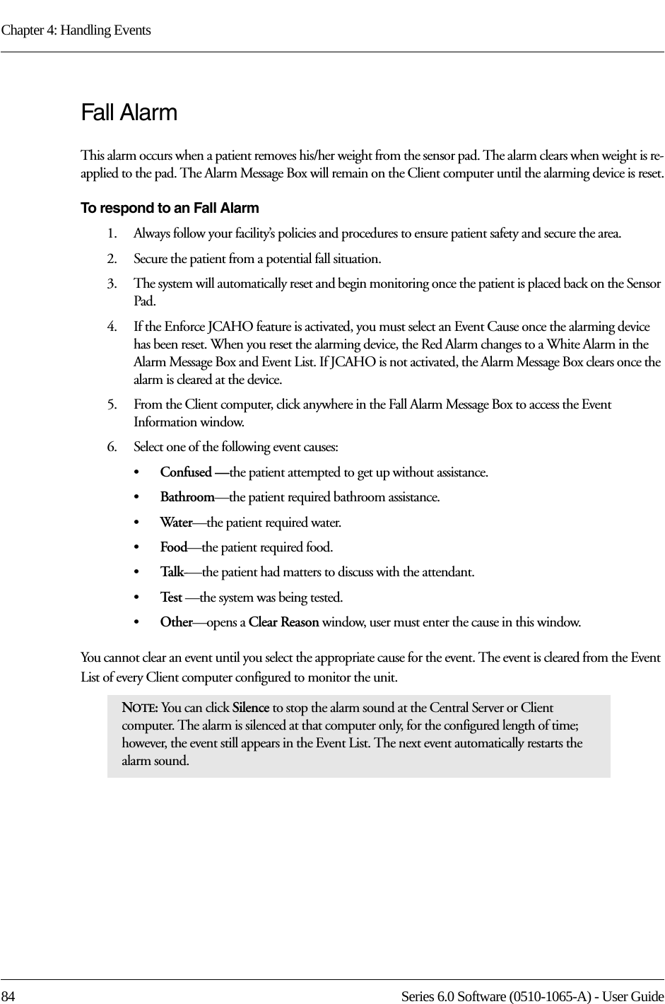 Chapter 4: Handling Events84 Series 6.0 Software (0510-1065-A) - User GuideFall AlarmThis alarm occurs when a patient removes his/her weight from the sensor pad. The alarm clears when weight is re-applied to the pad. The Alarm Message Box will remain on the Client computer until the alarming device is reset.To respond to an Fall Alarm1.    Always follow your facility’s policies and procedures to ensure patient safety and secure the area.2.    Secure the patient from a potential fall situation.3.    The system will automatically reset and begin monitoring once the patient is placed back on the Sensor Pad.4.    If the Enforce JCAHO feature is activated, you must select an Event Cause once the alarming device has been reset. When you reset the alarming device, the Red Alarm changes to a White Alarm in the Alarm Message Box and Event List. If JCAHO is not activated, the Alarm Message Box clears once the alarm is cleared at the device.5.    From the Client computer, click anywhere in the Fall Alarm Message Box to access the Event Information window.6.    Select one of the following event causes: •Confused —the patient attempted to get up without assistance.•Bathroom—the patient required bathroom assistance.•Water—the patient required water.•Food—the patient required food.•Talk-—the patient had matters to discuss with the attendant.•Te s t  —the system was being tested.•Other—opens a Clear Reason window, user must enter the cause in this window.You cannot clear an event until you select the appropriate cause for the event. The event is cleared from the Event List of every Client computer configured to monitor the unit.NOTE: You can click Silence to stop the alarm sound at the Central Server or Client computer. The alarm is silenced at that computer only, for the configured length of time; however, the event still appears in the Event List. The next event automatically restarts the alarm sound. 