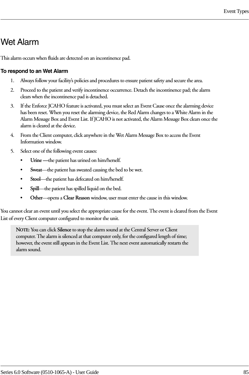 Series 6.0 Software (0510-1065-A) - User Guide  85Event TypesWet AlarmThis alarm occurs when fluids are detected on an incontinence pad. To respond to an Wet Alarm1.    Always follow your facility’s policies and procedures to ensure patient safety and secure the area.2.    Proceed to the patient and verify incontinence occurrence. Detach the incontinence pad; the alarm clears when the incontinence pad is detached.3.    If the Enforce JCAHO feature is activated, you must select an Event Cause once the alarming device has been reset. When you reset the alarming device, the Red Alarm changes to a White Alarm in the Alarm Message Box and Event List. If JCAHO is not activated, the Alarm Message Box clears once the alarm is cleared at the device.4.    From the Client computer, click anywhere in the Wet Alarm Message Box to access the Event Information window.5.    Select one of the following event causes: •Urine —the patient has urined on him/herself.•Sweat—the patient has sweated causing the bed to be wet.•Stool—the patient has defecated on him/herself.•Spill—the patient has spilled liquid on the bed.•Other—opens a Clear Reason window, user must enter the cause in this window.You cannot clear an event until you select the appropriate cause for the event. The event is cleared from the Event List of every Client computer configured to monitor the unit.NOTE: You can click Silence to stop the alarm sound at the Central Server or Client computer. The alarm is silenced at that computer only, for the configured length of time; however, the event still appears in the Event List. The next event automatically restarts the alarm sound. 