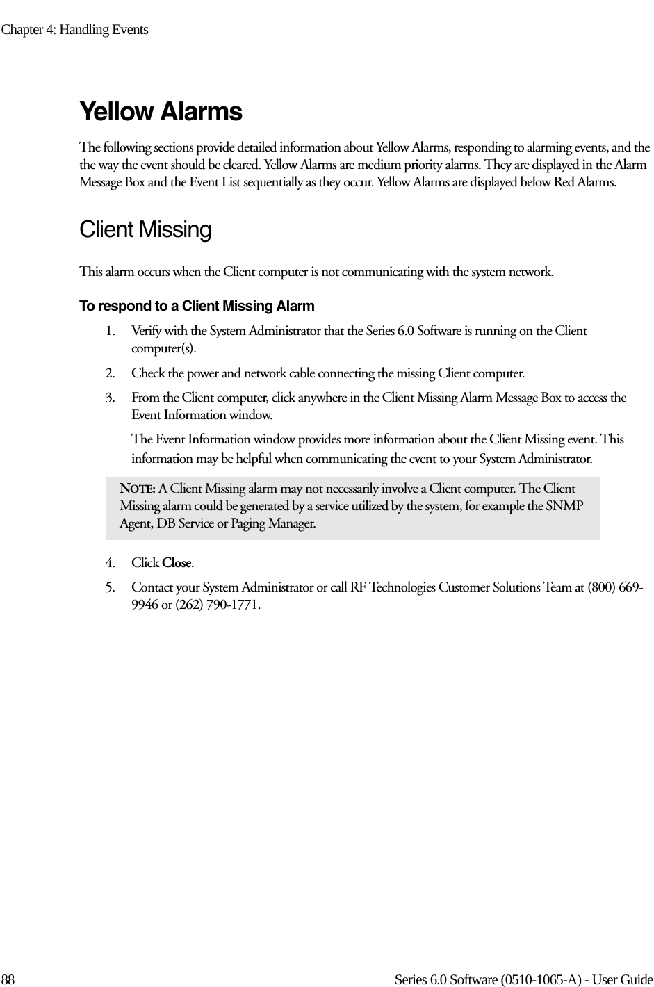 Chapter 4: Handling Events88 Series 6.0 Software (0510-1065-A) - User GuideYellow AlarmsThe following sections provide detailed information about Yellow Alarms, responding to alarming events, and the the way the event should be cleared. Yellow Alarms are medium priority alarms. They are displayed in the Alarm Message Box and the Event List sequentially as they occur. Yellow Alarms are displayed below Red Alarms.Client MissingThis alarm occurs when the Client computer is not communicating with the system network.To respond to a Client Missing Alarm1.    Verify with the System Administrator that the Series 6.0 Software is running on the Client computer(s).2.    Check the power and network cable connecting the missing Client computer.3.    From the Client computer, click anywhere in the Client Missing Alarm Message Box to access the Event Information window.The Event Information window provides more information about the Client Missing event. This information may be helpful when communicating the event to your System Administrator.  4.    Click Close. 5.    Contact your System Administrator or call RF Technologies Customer Solutions Team at (800) 669-9946 or (262) 790-1771.NOTE: A Client Missing alarm may not necessarily involve a Client computer. The Client Missing alarm could be generated by a service utilized by the system, for example the SNMP Agent, DB Service or Paging Manager.