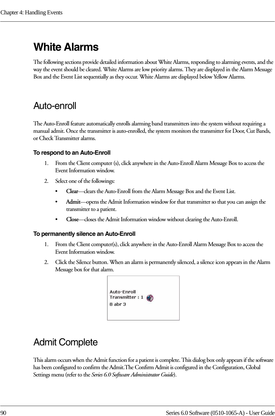 Chapter 4: Handling Events90 Series 6.0 Software (0510-1065-A) - User GuideWhite AlarmsThe following sections provide detailed information about White Alarms, responding to alarming events, and the way the event should be cleared. White Alarms are low priority alarms. They are displayed in the Alarm Message Box and the Event List sequentially as they occur. White Alarms are displayed below Yellow Alarms.Auto-enroll The Auto-Enroll feature automatically enrolls alarming band transmitters into the system without requiring a manual admit. Once the transmitter is auto-enrolled, the system monitors the transmitter for Door, Cut Bands, or Check Transmitter alarms.To respond to an Auto-Enroll1.    From the Client computer (s), click anywhere in the Auto-Enroll Alarm Message Box to access the Event Information window.2.    Select one of the followings: •Clear—clears the Auto-Enroll from the Alarm Message Box and the Event List.•Admit—opens the Admit Information window for that transmitter so that you can assign the transmitter to a patient. •Close—closes the Admit Information window without clearing the Auto-Enroll.To permanently silence an Auto-Enroll1.    From the Client computer(s), click anywhere in the Auto-Enroll Alarm Message Box to access the Event Information window.2.    Click the Silence button. When an alarm is permanently silenced, a silence icon appears in the Alarm Message box for that alarm. Admit CompleteThis alarm occurs when the Admit function for a patient is complete. This dialog box only appears if the software has been configured to confirm the Admit.The Confirm Admit is configured in the Configuration, Global Settings menu (refer to the Series 6.0 Software Administrator Guide).