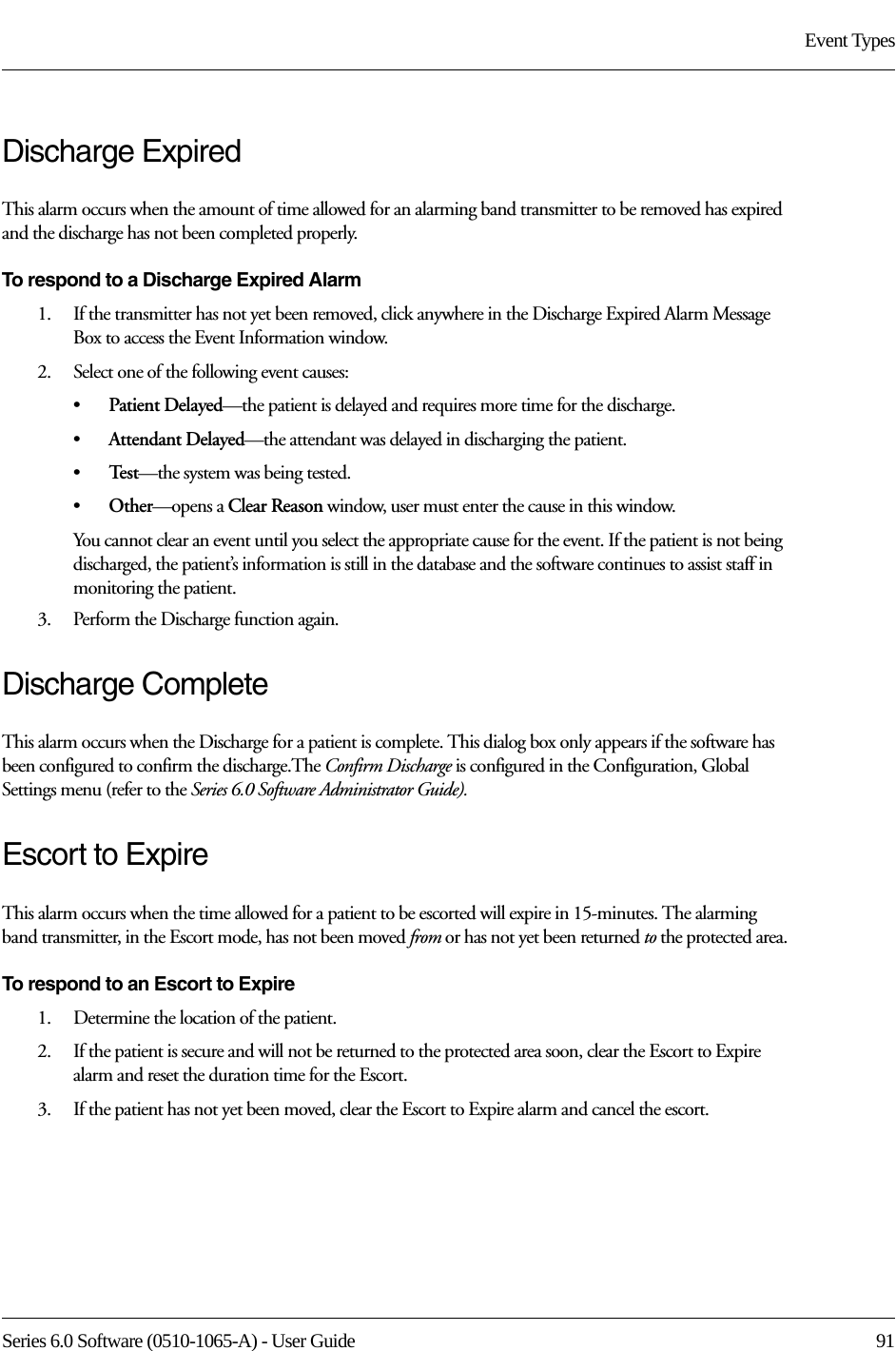 Series 6.0 Software (0510-1065-A) - User Guide  91Event TypesDischarge ExpiredThis alarm occurs when the amount of time allowed for an alarming band transmitter to be removed has expired and the discharge has not been completed properly.To respond to a Discharge Expired Alarm1.    If the transmitter has not yet been removed, click anywhere in the Discharge Expired Alarm Message Box to access the Event Information window. 2.    Select one of the following event causes: •Patient Delayed—the patient is delayed and requires more time for the discharge.•Attendant Delayed—the attendant was delayed in discharging the patient.•Te s t —the system was being tested. •Other—opens a Clear Reason window, user must enter the cause in this window.You cannot clear an event until you select the appropriate cause for the event. If the patient is not being discharged, the patient’s information is still in the database and the software continues to assist staff in monitoring the patient.3.    Perform the Discharge function again.Discharge CompleteThis alarm occurs when the Discharge for a patient is complete. This dialog box only appears if the software has been configured to confirm the discharge.The Confirm Discharge is configured in the Configuration, Global Settings menu (refer to the Series 6.0 Software Administrator Guide).Escort to ExpireThis alarm occurs when the time allowed for a patient to be escorted will expire in 15-minutes. The alarming band transmitter, in the Escort mode, has not been moved from or has not yet been returned to the protected area.To respond to an Escort to Expire1.    Determine the location of the patient.2.    If the patient is secure and will not be returned to the protected area soon, clear the Escort to Expire alarm and reset the duration time for the Escort. 3.    If the patient has not yet been moved, clear the Escort to Expire alarm and cancel the escort. 