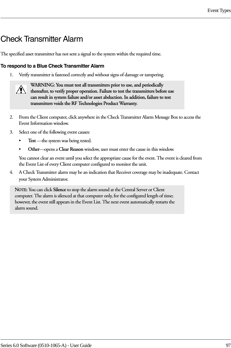 Series 6.0 Software (0510-1065-A) - User Guide  97Event TypesCheck Transmitter Alarm The specified asset transmitter has not sent a signal to the system within the required time.To respond to a Blue Check Transmitter Alarm1.    Verify transmitter is fastened correctly and without signs of damage or tampering.2.    From the Client computer, click anywhere in the Check Transmitter Alarm Message Box to access the Event Information window.3.    Select one of the following event causes: •Te s t  —the system was being tested.•Other—opens a Clear Reason window, user must enter the cause in this window.You cannot clear an event until you select the appropriate cause for the event. The event is cleared from the Event List of every Client computer configured to monitor the unit.4.    A Check Transmitter alarm may be an indication that Receiver coverage may be inadequate. Contact your System Administrator.WARNING: You must test all transmitters prior to use, and periodically thereafter, to verify proper operation. Failure to test the transmitters before use can result in system failure and/or asset abduction. In addition, failure to test transmitters voids the RF Technologies Product Warranty.NOTE: You can click Silence to stop the alarm sound at the Central Server or Client computer. The alarm is silenced at that computer only, for the configured length of time; however, the event still appears in the Event List. The next event automatically restarts the alarm sound. 