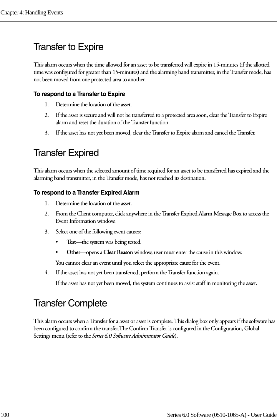 Chapter 4: Handling Events100 Series 6.0 Software (0510-1065-A) - User GuideTransfer to ExpireThis alarm occurs when the time allowed for an asset to be transferred will expire in 15-minutes (if the allotted time was configured for greater than 15-minutes) and the alarming band transmitter, in the Transfer mode, has not been moved from one protected area to another.To respond to a Transfer to Expire1.    Determine the location of the asset.2.    If the asset is secure and will not be transferred to a protected area soon, clear the Transfer to Expire alarm and reset the duration of the Transfer function. 3.    If the asset has not yet been moved, clear the Transfer to Expire alarm and cancel the Transfer. Transfer ExpiredThis alarm occurs when the selected amount of time required for an asset to be transferred has expired and the alarming band transmitter, in the Transfer mode, has not reached its destination.To respond to a Transfer Expired Alarm1.    Determine the location of the asset.2.    From the Client computer, click anywhere in the Transfer Expired Alarm Message Box to access the Event Information window.3.    Select one of the following event causes: •Te s t —the system was being tested.•Other—opens a Clear Reason window, user must enter the cause in this window.You cannot clear an event until you select the appropriate cause for the event.4.    If the asset has not yet been transferred, perform the Transfer function again.If the asset has not yet been moved, the system continues to assist staff in monitoring the asset.Transfer CompleteThis alarm occurs when a Transfer for a asset or asset is complete. This dialog box only appears if the software has been configured to confirm the transfer.The Confirm Transfer is configured in the Configuration, Global Settings menu (refer to the Series 6.0 Software Administrator Guide).