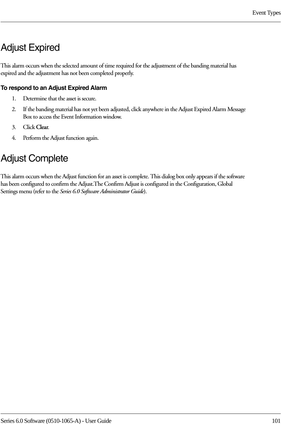 Series 6.0 Software (0510-1065-A) - User Guide  101Event TypesAdjust ExpiredThis alarm occurs when the selected amount of time required for the adjustment of the banding material has expired and the adjustment has not been completed properly.To respond to an Adjust Expired Alarm 1.    Determine that the asset is secure.2.    If the banding material has not yet been adjusted, click anywhere in the Adjust Expired Alarm Message Box to access the Event Information window.3.    Click Clear.4.    Perform the Adjust function again.Adjust CompleteThis alarm occurs when the Adjust function for an asset is complete. This dialog box only appears if the software has been configured to confirm the Adjust.The Confirm Adjust is configured in the Configuration, Global Settings menu (refer to the Series 6.0 Software Administrator Guide).