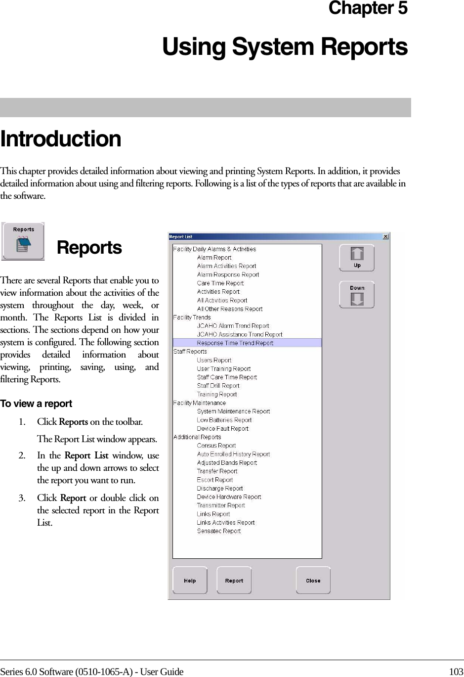 Series 6.0 Software (0510-1065-A) - User Guide 103Chapter 5Using System ReportsIntroductionThis chapter provides detailed information about viewing and printing System Reports. In addition, it provides detailed information about using and filtering reports. Following is a list of the types of reports that are available in the software. ReportsThere are several Reports that enable you to view information about the activities of the system throughout the day, week, or month. The Reports List is divided in sections. The sections depend on how your system is configured. The following section provides detailed information about viewing, printing, saving, using, and filtering Reports.To view a report1.    Click Reports on the toolbar.The Report List window appears. 2.    In  the  Report List window, use the up and down arrows to select the report you want to run.3.    Click  Report or double click on the selected report in the Report List.