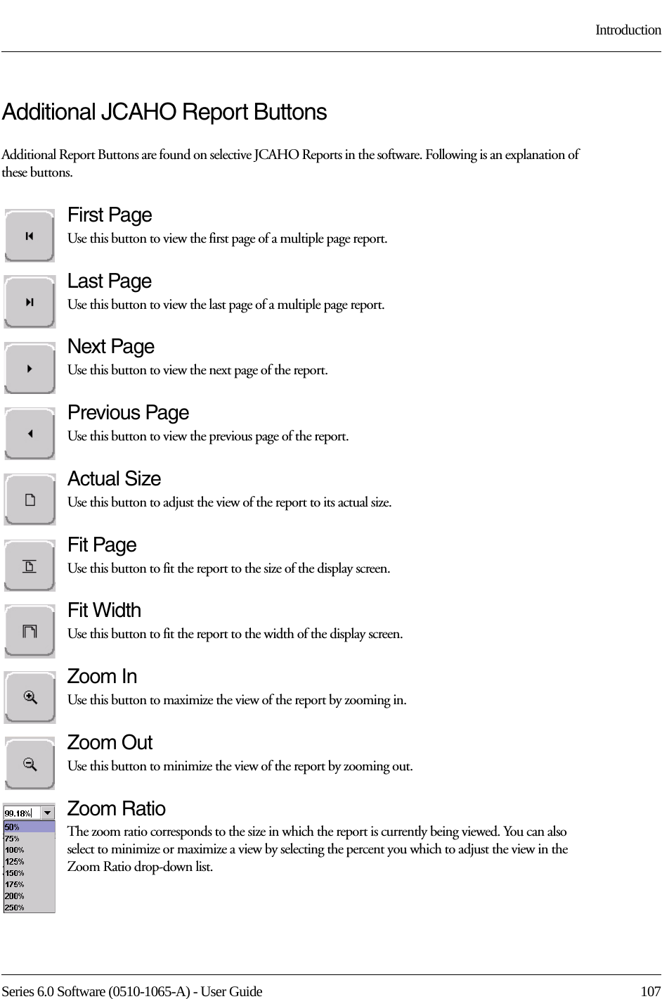 Series 6.0 Software (0510-1065-A) - User Guide  107IntroductionAdditional JCAHO Report ButtonsAdditional Report Buttons are found on selective JCAHO Reports in the software. Following is an explanation of these buttons.First PageUse this button to view the first page of a multiple page report. Last PageUse this button to view the last page of a multiple page report. Next PageUse this button to view the next page of the report. Previous PageUse this button to view the previous page of the report. Actual SizeUse this button to adjust the view of the report to its actual size.Fit PageUse this button to fit the report to the size of the display screen.Fit WidthUse this button to fit the report to the width of the display screen.Zoom InUse this button to maximize the view of the report by zooming in.Zoom OutUse this button to minimize the view of the report by zooming out.Zoom RatioThe zoom ratio corresponds to the size in which the report is currently being viewed. You can also select to minimize or maximize a view by selecting the percent you which to adjust the view in the Zoom Ratio drop-down list.