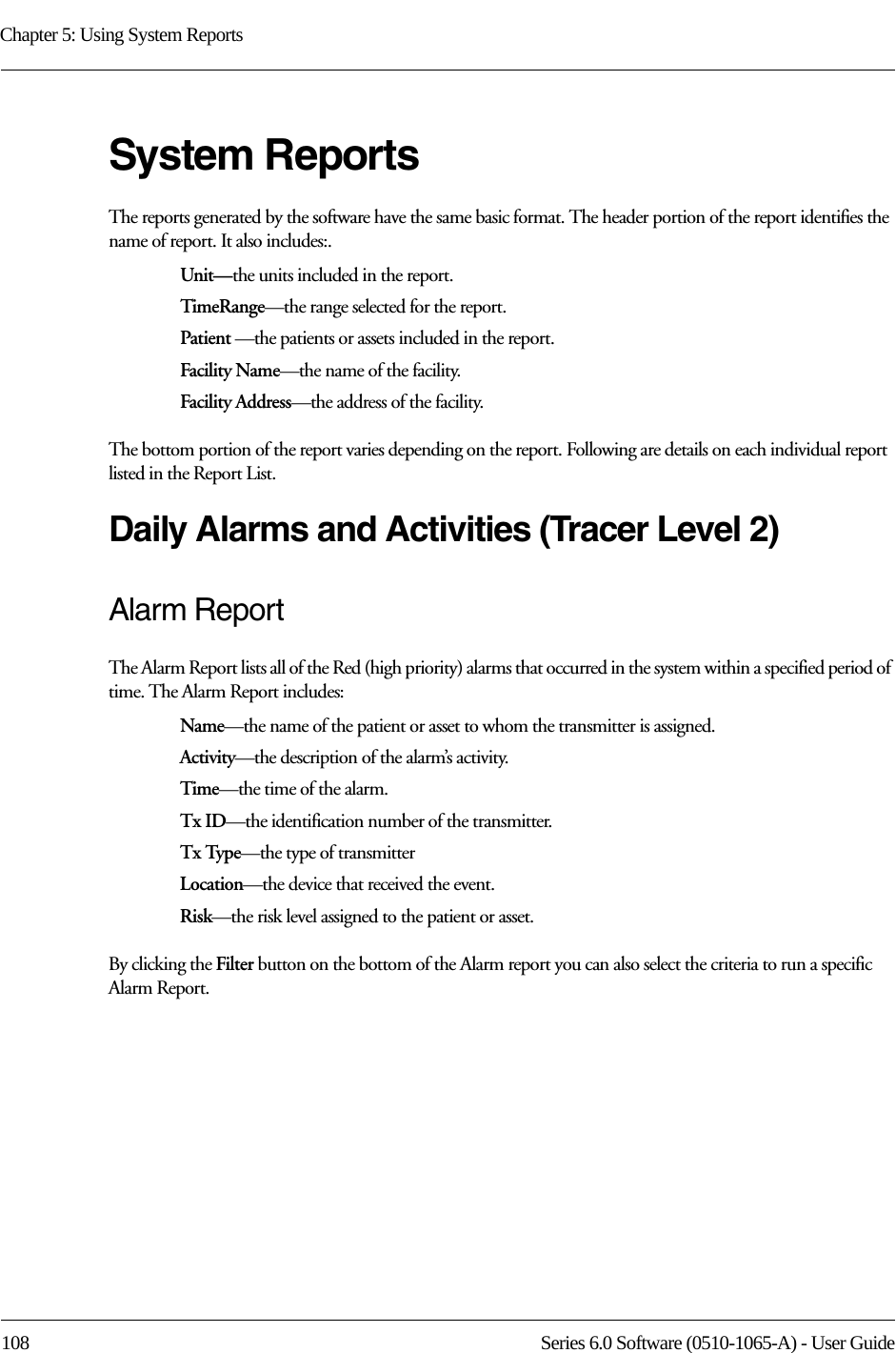 Chapter 5: Using System Reports108 Series 6.0 Software (0510-1065-A) - User GuideSystem ReportsThe reports generated by the software have the same basic format. The header portion of the report identifies the name of report. It also includes:. Unit—the units included in the report.TimeRange—the range selected for the report. Patient —the patients or assets included in the report.Facility Name—the name of the facility.Facility Address—the address of the facility.The bottom portion of the report varies depending on the report. Following are details on each individual report listed in the Report List.Daily Alarms and Activities (Tracer Level 2)Alarm ReportThe Alarm Report lists all of the Red (high priority) alarms that occurred in the system within a specified period of time. The Alarm Report includes: Name—the name of the patient or asset to whom the transmitter is assigned. Activity—the description of the alarm’s activity. Time—the time of the alarm.Tx ID—the identification number of the transmitter.Tx Type—the type of transmitterLocation—the device that received the event.Risk—the risk level assigned to the patient or asset.By clicking the Filter button on the bottom of the Alarm report you can also select the criteria to run a specific Alarm Report.