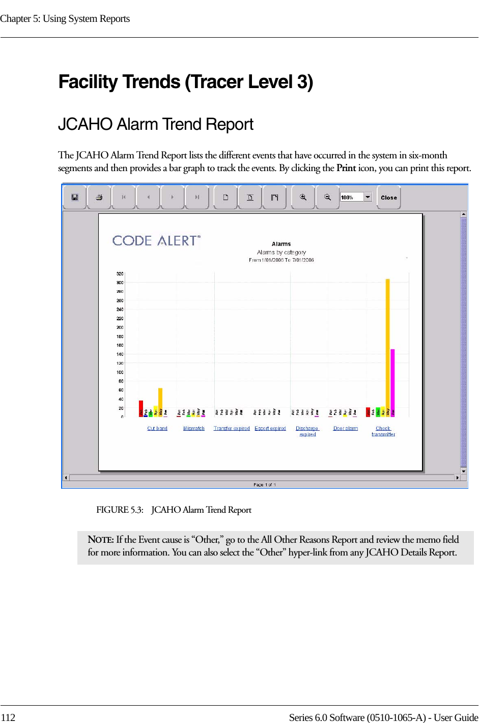 Chapter 5: Using System Reports112 Series 6.0 Software (0510-1065-A) - User GuideFacility Trends (Tracer Level 3)JCAHO Alarm Trend ReportThe JCAHO Alarm Trend Report lists the different events that have occurred in the system in six-month segments and then provides a bar graph to track the events. By clicking the Print icon, you can print this report.FIGURE 5.3:    JCAHO Alarm Trend ReportNOTE: If the Event cause is “Other,” go to the All Other Reasons Report and review the memo field for more information. You can also select the “Other” hyper-link from any JCAHO Details Report.