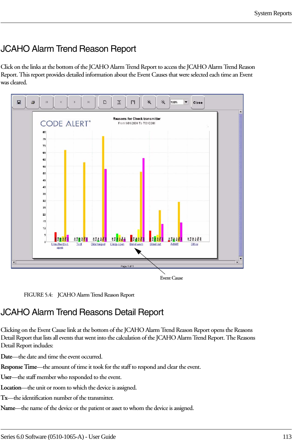 Series 6.0 Software (0510-1065-A) - User Guide  113System ReportsJCAHO Alarm Trend Reason ReportClick on the links at the bottom of the JCAHO Alarm Trend Report to access the JCAHO Alarm Trend Reason Report. This report provides detailed information about the Event Causes that were selected each time an Event was cleared.FIGURE 5.4:    JCAHO Alarm Trend Reason ReportJCAHO Alarm Trend Reasons Detail ReportClicking on the Event Cause link at the bottom of the JCAHO Alarm Trend Reason Report opens the Reasons Detail Report that lists all events that went into the calculation of the JCAHO Alarm Trend Report. The Reasons Detail Report includes:Date—the date and time the event occurred.Response Time—the amount of time it took for the staff to respond and clear the event.User—the staff member who responded to the event. Location—the unit or room to which the device is assigned.Tx—the identification number of the transmitter.Name—the name of the device or the patient or asset to whom the device is assigned.Event Cause