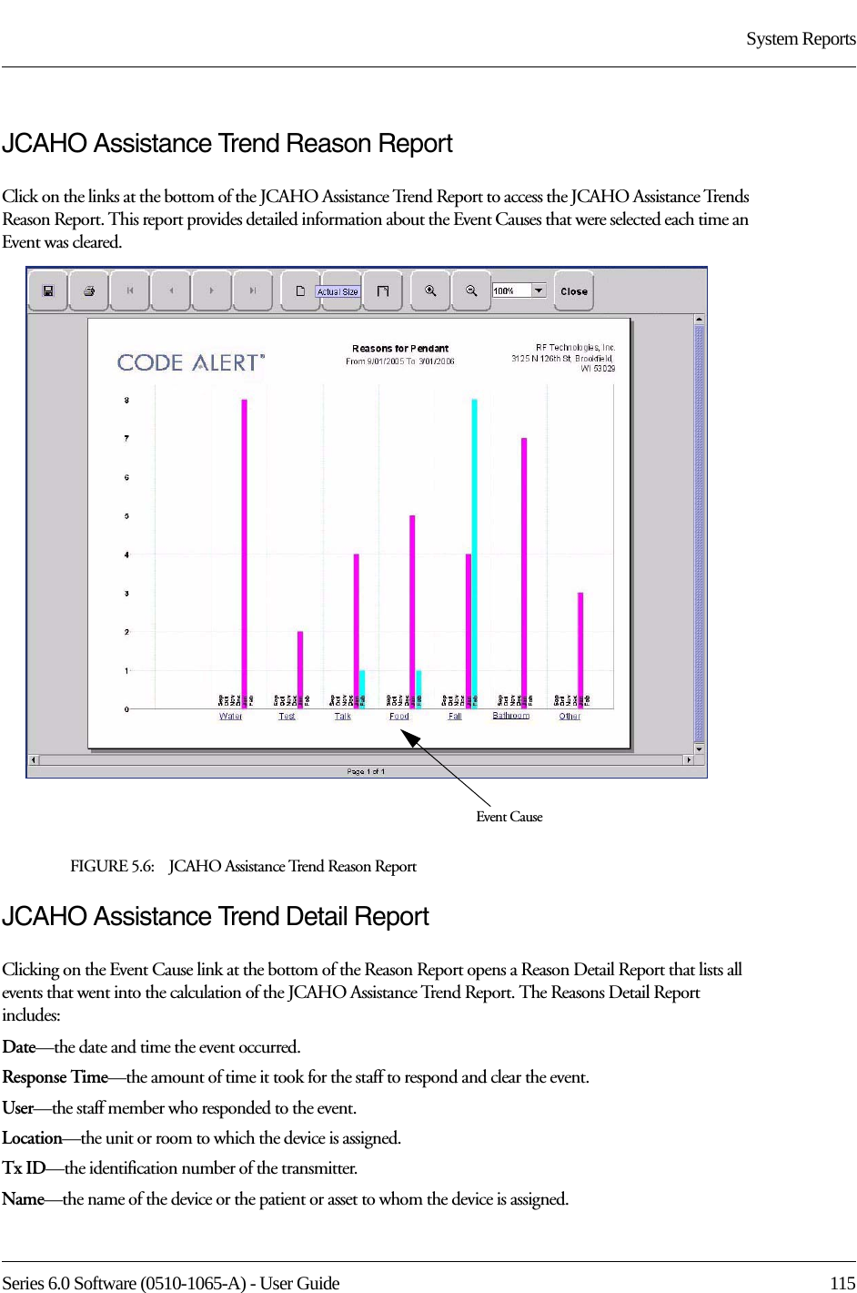 Series 6.0 Software (0510-1065-A) - User Guide  115System ReportsJCAHO Assistance Trend Reason ReportClick on the links at the bottom of the JCAHO Assistance Trend Report to access the JCAHO Assistance Trends Reason Report. This report provides detailed information about the Event Causes that were selected each time an Event was cleared.FIGURE 5.6:    JCAHO Assistance Trend Reason Report JCAHO Assistance Trend Detail ReportClicking on the Event Cause link at the bottom of the Reason Report opens a Reason Detail Report that lists all events that went into the calculation of the JCAHO Assistance Trend Report. The Reasons Detail Report includes:Date—the date and time the event occurred.Response Time—the amount of time it took for the staff to respond and clear the event.User—the staff member who responded to the event. Location—the unit or room to which the device is assigned.Tx ID—the identification number of the transmitter.Name—the name of the device or the patient or asset to whom the device is assigned.Event Cause