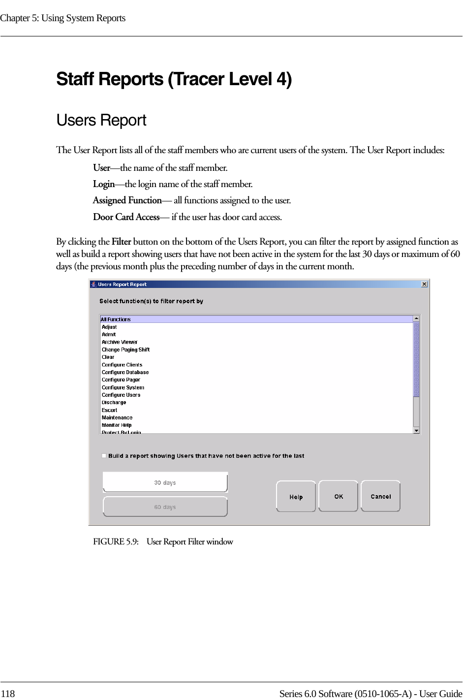 Chapter 5: Using System Reports118 Series 6.0 Software (0510-1065-A) - User GuideStaff Reports (Tracer Level 4)Users ReportThe User Report lists all of the staff members who are current users of the system. The User Report includes:User—the name of the staff member.Login—the login name of the staff member.Assigned Function— all functions assigned to the user.Door Card Access— if the user has door card access.By clicking the Filter button on the bottom of the Users Report, you can filter the report by assigned function as well as build a report showing users that have not been active in the system for the last 30 days or maximum of 60 days (the previous month plus the preceding number of days in the current month. FIGURE 5.9:    User Report Filter window