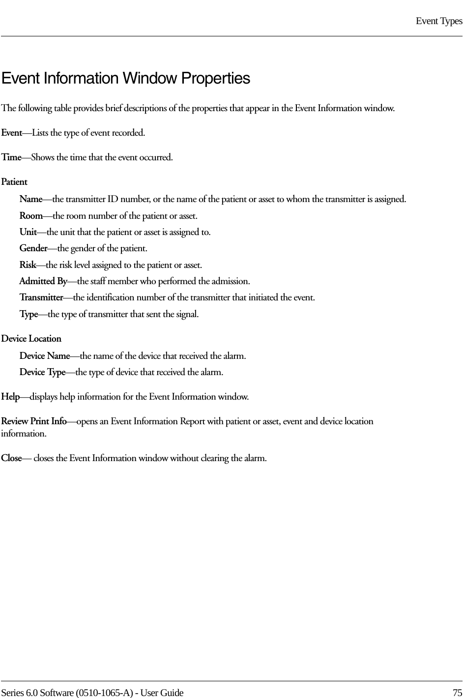 Series 6.0 Software (0510-1065-A) - User Guide  75Event TypesEvent Information Window PropertiesThe following table provides brief descriptions of the properties that appear in the Event Information window.Event—Lists the type of event recorded. Time—Shows the time that the event occurred.PatientName—the transmitter ID number, or the name of the patient or asset to whom the transmitter is assigned.Room—the room number of the patient or asset.Unit—the unit that the patient or asset is assigned to.Gender—the gender of the patient.Risk—the risk level assigned to the patient or asset.Admitted By—the staff member who performed the admission.Transmitter—the identification number of the transmitter that initiated the event.Type—the type of transmitter that sent the signal.Device LocationDevice Name—the name of the device that received the alarm. Device Type—the type of device that received the alarm.Help—displays help information for the Event Information window.Review Print Info—opens an Event Information Report with patient or asset, event and device location information.Close— closes the Event Information window without clearing the alarm.